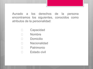 Aunado a los derechos de la persona
encontramos los siguientes, conocidos como
atributos de la personalidad:
Capacidad
Nombre
Domicilio
Nacionalidad
Patrimonio
Estado civil
 
