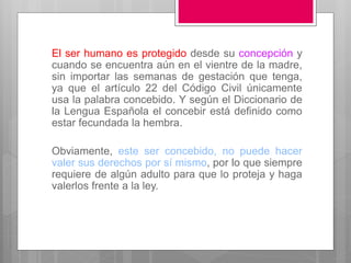 El ser humano es protegido desde su concepción y
cuando se encuentra aún en el vientre de la madre,
sin importar las semanas de gestación que tenga,
ya que el artículo 22 del Código Civil únicamente
usa la palabra concebido. Y según el Diccionario de
la Lengua Española el concebir está definido como
estar fecundada la hembra.
Obviamente, este ser concebido, no puede hacer
valer sus derechos por sí mismo, por lo que siempre
requiere de algún adulto para que lo proteja y haga
valerlos frente a la ley.
 