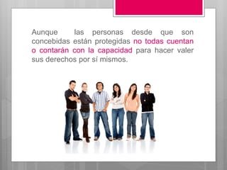Aunque las personas desde que son
concebidas están protegidas no todas cuentan
o contarán con la capacidad para hacer valer
sus derechos por sí mismos.
 