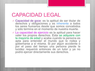 CAPACIDAD LEGAL
 Capacidad de goce: es la aptitud de ser titular de
derechos y obligaciones y es inherente a todos
los seres humanos desde que somos concebidos
y sólo termina en el momento de nuestra muerte.
 La capacidad de ejercicio es la aptitud para hacer
valer los propios derechos. Esta se adquiere con
la mayoría de edad y acaba cuando la persona es
apta para entender el mundo que lo rodea y
gobernarse a sí misma. Si por algún accidente o
por el paso del tiempo una persona pierde la
lucidez requerirá entonces de un tutor y ya no
podrá ejercer directamente sus derechos.
 