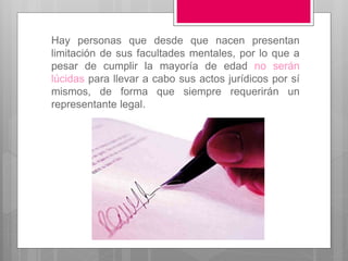 Hay personas que desde que nacen presentan
limitación de sus facultades mentales, por lo que a
pesar de cumplir la mayoría de edad no serán
lúcidas para llevar a cabo sus actos jurídicos por sí
mismos, de forma que siempre requerirán un
representante legal.
 