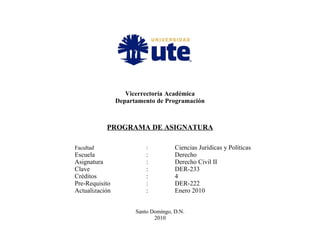 Vicerrectoría Académica
Departamento de Programación
PROGRAMA DE ASIGNATURA
Facultad : Ciencias Jurídicas y Políticas
Escuela : Derecho
Asignatura : Derecho Civil II
Clave : DER-233
Créditos : 4
Pre-Requisito : DER-222
Actualización : Enero 2010
Santo Domingo, D.N.
2010
 