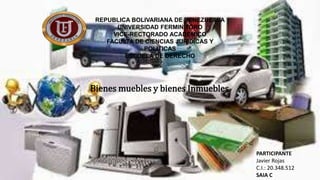 REPUBLICA BOLIVARIANA DE VENEZUEALA
UNIVERSIDAD FERMIN TORO
VICE-RECTORADO ACADEMICO
FACULTA DE CIENCIAS JURIDICAS Y
POLÍTICAS
ESCUELA DE DERECHO
PARTICIPANTE
Javier Rojas
C.I.: 20.348.512
SAIA C
Bienes muebles y bienes Inmuebles
 