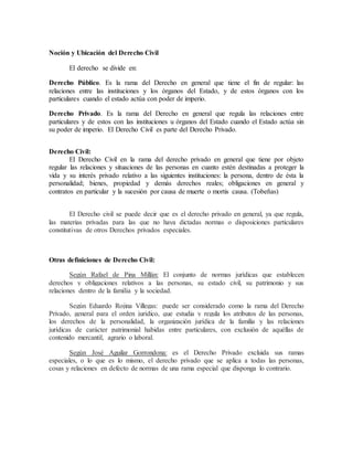 Noción y Ubicación del Derecho Civil
El derecho se divide en:
Derecho Público. Es la rama del Derecho en general que tiene el fin de regular: las
relaciones entre las instituciones y los órganos del Estado, y de estos órganos con los
particulares cuando el estado actúa con poder de imperio.
Derecho Privado. Es la rama del Derecho en general que regula las relaciones entre
particulares y de estos con las instituciones u órganos del Estado cuando el Estado actúa sin
su poder de imperio. El Derecho Civil es parte del Derecho Privado.
Derecho Civil:
El Derecho Civil en la rama del derecho privado en general que tiene por objeto
regular las relaciones y situaciones de las personas en cuanto estén destinadas a proteger la
vida y su interés privado relativo a las siguientes instituciones: la persona, dentro de ésta la
personalidad; bienes, propiedad y demás derechos reales; obligaciones en general y
contratos en particular y la sucesión por causa de muerte o mortis causa. (Tobeñas)
El Derecho civil se puede decir que es el derecho privado en general, ya que regula,
las materias privadas para las que no haya dictadas normas o disposiciones particulares
constitutivas de otros Derechos privados especiales.
Otras definiciones de Derecho Civil:
Según Rafael de Pina Millán: El conjunto de normas jurídicas que establecen
derechos y obligaciones relativos a las personas, su estado civil, su patrimonio y sus
relaciones dentro de la familia y la sociedad.
Según Eduardo Rojina Villegas: puede ser considerado como la rama del Derecho
Privado, general para el orden jurídico, que estudia y regula los atributos de las personas,
los derechos de la personalidad, la organización jurídica de la familia y las relaciones
jurídicas de carácter patrimonial habidas entre particulares, con exclusión de aquéllas de
contenido mercantil, agrario o laboral.
Según José Aguilar Gorrondona: es el Derecho Privado excluida sus ramas
especiales, o lo que es lo mismo, el derecho privado que se aplica a todas las personas,
cosas y relaciones en defecto de normas de una rama especial que disponga lo contrario.
 