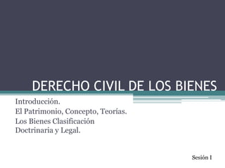 DERECHO CIVIL DE LOS BIENES  Introducción.  El Patrimonio, Concepto, Teorías. Los Bienes Clasificación Doctrinaria y Legal. Sesión I 