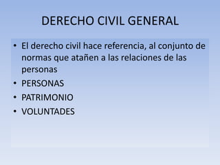 DERECHO CIVIL GENERAL
• El derecho civil hace referencia, al conjunto de
normas que atañen a las relaciones de las
personas
• PERSONAS
• PATRIMONIO
• VOLUNTADES
 