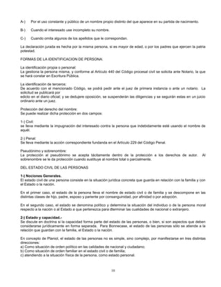 10
A-) Por el uso constante y público de un nombre propio distinto del que aparece en su partida de nacimiento.
B-) Cuando el interesado use incompleto su nombre.
C-) Cuando omita algunos de los apellidos que le correspondan.
La declaración jurada es hecha por la misma persona, si es mayor de edad, o por los padres que ejercen la patria
potestad.
FORMAS DE LA IDENTIFICACION DE PERSONA:
La identificación propia o personal:
La gestiona la persona misma, y conforme al Artículo 440 del Código procesal civil se solicita ante Notario, la que
se hará constar en Escritura Pública.
La identificación de terceros:
De acuerdo con el mencionado Código, se podrá pedir ante el juez de primera instancia o ante un notario. La
solicitud se publicará por
edicto en el diario oficial; y se dedujere oposición, se suspenderán las diligencias y se seguirán estas en un juicio
ordinario ante un juez.
Protección del derecho del nombre:
Se puede realizar dicha protección en dos campos:
1-) Civil:
se lleva mediante la impugnación del interesado contra la persona que indebidamente esté usando el nombre de
aquél.
2-) Penal:
Se lleva mediante la acción correspondiente fundanda en el Artículo 229 del Código Penal.
Pseudónimo y sobrenombre:
La protección al pseudónimo se acepta tácitamente dentro de la protección a los derechos de autor. Al
sobrenombre se le da protección cuando sustituye al nombre total o parcialmente.
DEL ESTADO CIVIL DE LAS PERSONAS
1-) Nociones Generales.
El estado civil de una persona consiste en la situación jurídica concreta que guarda en relación con la familia y con
el Estado o la nación.
En el primer caso, el estado de la persona lleva el nombre de estado civil o de familia y se descompone en las
distintas clases de hijo, padre, esposo y pariente por consanguinidad, por afinidad o por adopción.
En el segundo caso, el estado se denomina político y determina la situación del individuo o de la persona moral
respecto a la nación o al Estado a que pertenezca para dterminar las cualidades de nacional o extranjero.
2-) Estado y capacidad.-
Se discute en doctrina si la capacidad forma parte del estado de las personas, o bien, si son aspectos que deben
considerarse jurídicamente en forma separada. Para Bonnecase, el estado de las personas sólo se atiende a la
relación que guardan con la familia, el Estado o la nación.
En concepto de Planiol, el estado de las personas no es simple, sino complejo, por manifestarse en tres distintas
direcciones:
a) Como situación de orden político en las calidades de nacional y ciudadano;
b) Como situación de orden familiar en el estado civil o de familia;
c) atendiendo a la situación física de la persona, como estado personal.
 
