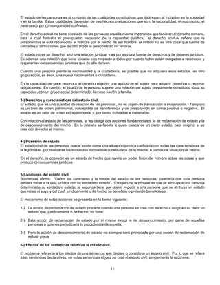 11
El estado de las personas es el conjunto de las cualidades constitutivas que distinguen al individuo en la sociedad
y en la familia. Estas cualidades dependen de tres hechos o situaciones que son: la nacionalidad, el matrimonio, el
parentesco por consanguinidad o afinidad.
En el derecho actual no tiene el estado de las personas aquella misma imporanica que tenía en el derecho romano,
para el cual formaba el presupuesto necesario de la capacidad jurídica; el derecho acutual refiere que la
personalidad le está reconocida al hombre por el hecho de ser hombre, el estado no es otra cosa que fuente de
calidades o atribuciones que de otro modo la personalidad no tendría.
El estado no es un derecho, sino una relación jurídica, y es por eso una fuente de derechos y de deberes jurídicos.
Es además una relación que tiene eficacia con respecto a todos por cuanto todos están obligados a reconocer y
respetar las consecuencias jurídicas que de ella derivan.
Cuando una persona pierde la nacionalidad y la ciudadanía, es posible que no adquiera esos estados, en otro
grupo social, es decir, una nueva nacionalidad o ciudadanía.
En la capacidad de goce reconoce el derecho objetivo una aptitud en el sujeto para adquirir derechos o reportar
obligaciones. En cambio, el estado de la persona supone una relación del sujeto previamente constituido dada su
capacidad, con un grupo social determinado, llámese nación o familia.
3-) Derechos y características del estado civil.
El estado, que es una cualidad de relación de las personas, no es objeto de transacción o enajenación. Tampoco
es un bien de orden patrimonial, susceptible de transferencia y de prescripción en forma positiva o negativa. El
estado es un valor de orden extrapatrimonial y, por tanto, indivisible e inalienable.
Con relación al estado de las personas, la ley otorga dos acciones fundamentales: la de reclamación de estado y la
de desconocimiento del mismo. En la primera se faculta a quien carece de un cierto estado, para exigirlo, si se
cree con derecho al mismo.
4-) Posesión de estado.
El estado civil de las personas puede existir como una situación jurídica calificada con todas las características de
la legitimidad, por realizarse los supuestos normativos constitutivos de la misma, o como una situación de hecho.
En el derecho, la posesión es un estado de hecho que revela un poder físico del hombre sobre las cosas y que
produce consecuencias jurídicas.
5-) Acciones del estado civil.
Bonnecase afirma: "Dados los caracteres y la noción del estado de las personas, parecería que toda persona
debiera nacer a la vida jurídica con su verdadero estado". El objeto de la primera es que se atribuya a una persona
determinada su verdadero estado; la segunda tiene por objeto impedir a una persona que se atribuya un estado
que no es el suyo y del cual, jurídicamente o de hecho se beneficia o pretende beneficiarse.
El mecanismo de estas acciones se presenta en la forma siguiente:
1-) La acción de reclamación de estado procede cuando una persona se cree con derecho a exigir en su favor un
estado que, jurídicamente o de hecho, no tiene;
2-) Esta acción de reclamación de estado por sí misma evoca la de desconocimiento, por parte de aquellas
personas a quienes perjudicaría la procedencia de aquella;
3-) Pero la acción de desconocimiento de estado no siempre será provocada por una acción de reclamación de
estado preva.
6-) Efectos de las sentencias relativas al estado civil.
El problema referente a los efectos de una sentencia que declare o constituya un estado civil. Por lo que se refiere
a las sentencias declarativas: en estas sentencias el juez no crea el estado civil, simplemente lo reconoce.
 