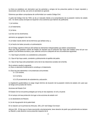 15
La fama se establece con demostrar que los parientes y amigos de los presuntos padres lo hayan reputado y
reconocido como tal hijo, así como el vecindario en general.
Extremos que deben comprobarse de conformidad con nuestro Código Civil.
A partir del Código Civil de 1933, se da un marcado interés a la comprobación de la posesión notoria de estado
civil. En dicho cuerpo de leyes se requerían cinco extremos que habrían de justificarse:
1-) el nombre;
2-) el tratamiento;
3-) la fama.
Los tres son los doctrinarios;
asímismo se agregaron dos más:
4-) el haber nacido dentro de los términos que señala la ley; y,
5-) el hecho de haber proveído a la alimentación.
En el Código vigente el Artículo 223 señala los elementos indispensables que deben comprobarse:
Para que haya posesión notoria de estado se requiere que el presunto hijo haya sido tratado como tal por sus
padres o los familares de éstos y que, además concurra cualquiera de las circunstancias siguientes:
1-) Que hayan proveído a su subsistencia y educación;
2-) Que el hijo haya usado, constante y públicamente el apellido del padre;
3-) Que el hijo haya sido presentado como tal en las relaciones sociales de la familia.
De lo anterior resulta lo siguiente:
a-) Que un elemento fundamental lo constituye: el tratamiento.
b-) Que hay tres elementos o circunstancias concurrentes:
b.1-) El nombre;
b.2-) la fama;
b.3-) El proveimiento de subsistencia y educación.
La legislación guatemalteca no exige ningún término de duración de la posesión notoria de estado civil, para que
se tenga como prueba del mismo.
Acciones del Estado Civil
El Estado Civil se encuentra protegido por la ley en dos aspectos: el civil y el penal.
En el campo civil esa protección da lugar a dos acciones de estado civil:
a-) la declaratoria de filiación;
b-) la de impugnación de la paternidad.
En la relación con la primera los Artículos. 220 y 221 del Código Civil dicen:
Artículo 220. El hijo que no fuere reconocido voluntariamente, tiene derecho de pedir que judicialmente se declare
su filiación y este derecho nunca prescribe respecto de él.
 