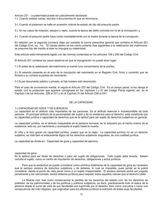 16
Artículo 221. La paternidad puede ser judicialmente declarada:
1-) Cuando existan cartas, escritos o documentos en que se reconozca;
2-) Cuando el pretensor se halle en posesión notoria de estado de hijo del presunto padre;
3-) En los casos de violación, estupro o rapto, cuando la época del delito coincida con la de la concepción; y,
4-) Cuando el presunto padre haya vivido maridablemente con la madre durante la época de la concepción.
En relación con la segunda conviene dejar por sentada la norma presuntiva general que contiene el Artículo 201
del Código Civil, inc. 1ro. "El nacido dentro de los ciento ochenta días siguientes a la celebración del matrimonio,
se presume hijo del marido si éste no impugna su maternidad.
Este artículo está intimamente ligado con las normas contenidas en los artículos 199 y 200 del Código Civil.
El Artículo 201 contiene los casos taxativos en que la impugnación no puede tener lugar:
1-) Si antes de la celebración del matrimonio el marido tuvo conocimiento de la preñez;
2-) Si estando presente en el acto de la inscripción del nacimiento en el Registro Civil, firmó o consintió que se
firmara a su nombre la partida de nacimiento;
3-) Si por documento público o privado, el hijo hubiere sido reconocido.
Para el caso de convivencia marital, lo regula el Artículo 222 del Código Civil. En el campo penal, la ley otorga al
estado civil la protección que aparece consignada en los capítulos I y IV del Código Penal vigente; así: en el
Capítulo I de los Artículos. 226 al 231 y en el Capítulo IV del Artículo 238 al 241.
DE LA CAPACIDAD.
1-) CAPACIDAD DE GOCE Y DE EJERCICIO:
La capacidad es el atributo más importante de las personas. Es el atributo esencial e imprescindible de toda
persona. El principal atributo de la personalidad del sujeto y de su existencia para el derecho, está constituído por
su capacidad jurídica o capacidad de derechos que es la aptitud para ser sujeto de derechos subjetivos en general.
La capacidad jurídica, es el atributo inseparable de la persona humana; se le adquiere por el hecho mismo de la
existencia, esto es, por nacimiento y acompaña al sujeto hasta la muerte.
El niño y el loco gozan de capacidad jurídica, puesto que es la regla. La capacidad jurídica no es un derecho
subjetivo; es más bien el antecedente lógico de los derechos subjetivos singulares, es una cualidad jurídica.
La capacidad se divide en: Capacidad de goce y capacidad de ejercicio.
capacidad de goce:
Es la aptitud para ser titular de derechos o para ser sujeto de obligaciones. Todo sujeto debe tenerla. Kelsen
concibe el sujeto, como un centro de imputación de derechos, obligaciones y actos jurídicos.
Para que la esclavitud se pueda considerar como extintiva totalmente de la capacidad de goce es necesario
que el esclavo carezca de derechos subjetivos y de deberes, lo cual es imposible, pues jamás se le podrá
considerar, desde el punto de vista penal como a un sujeto irresponsable: El esclavo siempre podrá ser juzgado
penalmente y ser sancionado; tendrá deberes jurídicos para respetar todos aquellos valores que el derecho tutela.
La Muerte civil, trae como consecuencia la perdida de los derechos del estado civil, de los derechos de
potestad, de los patrimoniales y de los políticos y públicos subjetivos; es decir, practicamente todo el status de la
persona desde el punto de vista de sus facultades era suprimido por el derecho, bien como una pena o como una
consecuencia del voto religioso, que originaban para los efectos jurídicos la extinción de todas esas facultades.
 
