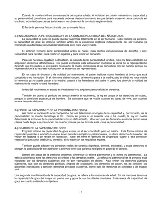 17
Cuando la muerte civil era consecuencia de la pena sufrida, el individuo en prisión mantenía su capacidad y
su personalidad como base para imponerle deberes desde el momento en que debería observar cierta conducta en
la cárcel; incurriendo en ciertas sanciones si no observaba la conducta reglamentaria.
El fin de la persona física coincide con su muerte física.
2-) INICIACION DE LA PERSONALIDAD Y DE LA CONDICION JURIDICA DEL NASCITURUS.
La capacidad de goce no puede quedar suprimida totalmente en el ser humano. Todo hombre es persona,
la capacidad de goce se atribuye también antes de la existencia orgánica independiente del ser humano ya
concebido quedando su personalidad destruída si no nace vivo y viable.
El embrión humano tiene personalidad antes de nacer, para ciertas consecuencias de derecho y son:
Capacidad para heredar, para recibir en legados y para recibir en donación.
Para ser heredero, legatario o donatario, se necesita tener personalidad jurídica, pues por tales calidades se
adquieren derechos patrimoniales. No puede explicarse esta adquisición mediante la teoría de la representación
diciendo que los padres, o si el padre ha muerto, la madre, representa al ser concebido pero no nacido, porque su
representación a su vez está fundada en la existencia del representado.
En un caso de divorcio o de nulidad del matrimonio, el padre instituye como heredero al único que está
concebido y no ha nacido: Si el hijo nace viable y muere, la herencia pasa a la madre; pero si el hijo no nace viable
la herencia ya no puede pasar a la madre; pasará a los herederos del padre y como hay divorcio o nulidad de
matrimonio la madre no será heredera.
Antes del nacimiento, el sujeto es inexistente y no adquiere personalidad ni derechos.
También en cuanto al período de tiempo anterior al nacimiento, la ley se ocupa de los derechos del sujeto,
porque lo considera esperanza de hombre. Se considera que es viable cuando es capaz de vivir, aun cuando
muera después del parto.
3-) FIN DE LA CAPACIDAD Y DE LA PERSONALIDAD FISICA.
Así como el nacimiento o la concpeción del ser determinan el origen de la capacidad y, por lo tanto, de la
personalidad, la muerte constituye el fin. Como se ignora sí el ausente vive o ha muerto, la ley no puede
determinar la extinción de la personalidad con un dato incierto. Una vez que se declara la ausencia corren otros
plazos hasta llegar a la presunción de muerte y hasta que se formule ésta, cesa la personalidad.
4-) GRADOS DE LA CAPACIDAD DE GOCE.
El grado mínimo de capacidad de goce existe, en el ser concebido pero no nacido. Esta forma mínima de
capacidad perimite al embrión humano tener derechos subjetivos patrimoniales, es decir, derecho de heredar, de
recibir en legados o de recibir en donación. Este ser tiene el derecho de propiedad, sujeto a esa condición
resolutoria que puede destruir su derecho, si no nace con los requisitos legales.
También puede adquirir los derechos reales de garantía (hipoteca, prenda, anticresis), y estos derechos le
otorgan la posibilidad de ser acreedor y además tener una garantía real para el pago de su crédito.
Dentro del status de la persona debemos diferenciar la esfera patrimonial y la esfera no patrimonial. La
esfera patrimonial tiene los derechos de crédito y los derechos reales. La esfera no patrimonial de la persona está
integrada por los derechos subjetivos que no son valorizables en dinero. Aquí entran los derechos públicos
subjetivos, que son los derechos políticos, propios del ciudadano, los derechos de acción, los de petición, las
garantías individuales y tambien derechos privados subjetivos, como son los derechos de potestad y de estado
civil.
Una segunda manifestación de la capacidad de goce, se refiere a los menores de edad. En los menores tenemos
la capacidad de goce del mayor en pleno uso y goce de sus facultades mentales. Este carece de capacidad de
goce en cuanto a derechos subjetivos.
 