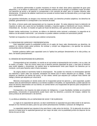 18
Los derechos patrimoniales si pueden imputarse al menor de edad, tiene plena capacidad de goce para
adquirirlos y, en la esfera no patrimonial, no tiene derechos políticos que se otorgan al ciudadano mayor de edad.
Los derechos de acción y de petición si corresponden a los menores de edad, pero no pueden hacerlos valer
directamente. El derecho de celebrar matrimonio se concede al hombre hasta los dieciséis años y a la mujer hasta
que cumpla catorce.
Las garantías individuales, se otorgan a los menores de edad. Los derechos privados subjetivos, los derechos de
potestad, generalmente no corresponden a los menores de edad.
Por último, el tercer grado está representado por los mayores de edad. En estos debemos hacer la distinción de
mayores en pleno uso y goce de sus facultades mentales y mayores sujetos a interdicción por locura, idiotismo,
imbecilidad, etc. Es decir, no impiden al sujeto ser titular de derechos y obli- gaciones de orden pecuniario.
Existen ciertas restricciones: La primera, se refiere a la distinción entre nacional y extranjero; La segunda es la
relativa a la del estado matrimonial. Los consortes no pueden celebrar contratos sin autorización judicial.
También se incapacita a los consortes para celebrar compraventa.
5-) CAPACIDAD DE EJERCICIO Y REPRESENTACION.
Esta capacidad supone la posibilidad jurídica en el sujeto de hacer valer directamente sus derechos, de
celebrar en nombre propio actos jurídicos, de contraer y cumplir sus obligaciones y de ejercitar las acciones
conducentes ante los tribunales.
También podemos definir esta capacidad como la "aptitud de participar directamente en la vida jurídica, es
decir, de hacerlo personalmente".
6-) GRADOS DE INCAPACIDAD DE EJERCICIO.
Correspondería al ser concebido, no nacido en el cual existe la representación de la madre, o en su caso, de
la madre y el padre. Para los únicos casos que el derecho permite capacidad de goce, o sea para la herencia,
para recibir legados y donaciones, los padres tiene la representación tanto para adquirir los derechos por su
conducto, como para hacerlos valer si fuera necesario.
Se origina desde el nacimiento hasta la emancipación. No pueden los menores no emancipados ejercitar
sus derechos o hacer valer sus acciones; exceptúan los bienes que el menor adquiera por su trabajo. A este
respecto se clasifican los bienes del menor, en dos clases: bienes que adquiera por cualquier título distinto del
trabajo y bienes que adquiera por virtud de él.
Menores emancipados en donde existe sólo la incapacidad parcial de ejercicio y, semi-capacidad; pueden
realizar actos de administración relativos a sus bienes muebles e inmuebles, sin representante; pueden ejecutar los
actos de dominio relacionados con sus bienes; en cambio tienen una incapacidad de ejercicio para comparecer en
juicio, necesitanto tutor.
Corresponde a los mayores de edad privados de inteligencia, o cuyas facultades mentales se encuentran
perturbadas, únicamente el representante puede hacer valer los derechos y acciones del incapaz, celebrar los
actos jurídicos de administración o de dominio.
7-) LA REGLA GENERAL ES LA CAPACIDAD DE GOCE Y DE EJERCICIO.
La regla es la capacidad de ejercicio, es decir existintiendo la capacidad de goce debe existir la de ejercicio,
excepto en los menores de edad y para los que sufran perturbaciones mentales o carezcan de inteligencia.
La capacidad especial que requiere la ley para llevar a cabo actos de dominio. En la ejecución de actos de
dominio no basta tener la capacidad general por ser mayor de edad, sino la posibilidad jurídica de disponer de los
bienes de que se trate.
 