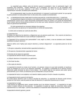 19
La capacidad para celebrar actos de dominio supone la propiedad o bien la autorización legal o del
propietario para realizarlos. Pueden celebrarse: por el propietario, por aquel que sin ser propietario tiene
autorozación de la ley para realizarlos, y por último, por aquellos que tienen un mandato especial o una
representación voluntaria, facultados para celebrarlos.
En la representación legal, los actos de administración no requieren la autorización judicial; los que ejerzan
la patria potestad o la tutela pueden llevar al cabo estos actos, excepto el arrendamiento.
8-) LA REPRESENTACION COMO INSTITUCION AUXILIAR DE LA INCAPACIDAD DE ||| EJERCICIO.
La representación legal se convierte en una institución auxiliar y necesaria de la incapacidad de ejercicio. La
representación supone que un sujeto denominado representante actúa en nombre y por cuenta del representado,
de tal manera que las consecuencias jurídicas de los actos que realice afectarán el patrimonio, la persona o el
status en general del representado.
En toda representación es necesario distinguir dos aspectos:
a-) el acto jurídico se ejecuta por el representante en nombre del representado;
b-) dicho acto se realizar por cuenta de este último.
La capacidad Civil:
El Estado civil determina los derechos y obligaciones que una persona puede tener. Ese conjunto de derechos y
obligaciones ya determinados es lo que constituye la capacidad civil.
La Capacidad Civil es sinónima de la personalidad" o sea, según su criterio, o sea se considera como "abstracta
posibilidad de adquirir derechos".
Salvat la define como "aptitud para adquirir derechos y contraer obligaciones". La capacidad puede ser de dos
clases:
1-) De goce o adquisitiva, llamada también capacidad de derecho; y,
2-) De ejercicio, llamada también capacidad de hecho.
Contenidos de las clases de capacidad
La capacidad de derecho faculta a la persona para:
a-) Adquirir derechos e incorporarlos a su patrimonio;
b-) Ser titular de ellos;
c-) Ser sujeto de derecho.
La capacidad de derecho es innata al ser humano, a la persona; incluso a la que está concebida, al nasciturus,
quien es protegido por la ley en sus derechos eventuales. Es subjetiva e inseparable de la persona humana.
Solamente puede privársele de ella en forma relativa. Es la aptitud legal de una persona para poder ejercer
personalmente, por sí misma, los derechos que le corresponden o de que es titular.
La capacidad de hecho no es subjetiva; es el derecho objetivo puesto en función o llevado a la práctica.
La Capacidad de hecho supone la de derecho.
No puede ejercer derechos quien no tiene la facultad de adquirirlos. La capacidad de derecho puede tenerse,
aunque sin la de hecho, pues se puede ser titular de derechos y no ejercerlos la persona por sí misma.
La capacidad es la regla.
"Toda persona es legalmente capaz, excepto aquellas que la ley declara incapaces". La capacidad es la regla,
implica el estado ordinario de las personas. La capacidad no puede ser objeto de presunción, debe constar
expresamente en un texto legal. Cuando la ley establece la incapacidad debe interpretarse en sentido restrictivo.
Incapacidad de derecho general y parcial.
 