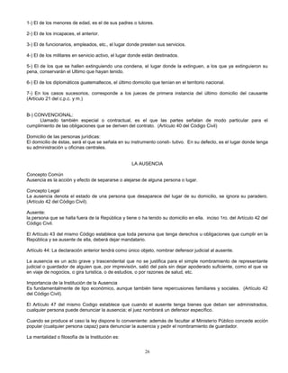 26
1-) El de los menores de edad, es el de sus padres o tutores.
2-) El de los incapaces, el anterior.
3-) El de funcionarios, empleados, etc., el lugar donde presten sus servicios.
4-) El de los militares en servicio activo, el lugar donde están destinados.
5-) El de los que se hallen extinguiendo una condena, el lugar donde la extinguen, a los que ya extinguieron su
pena, conservarán el Ultimo que hayan tenido.
6-) El de los diplomáticos guatemaltecos, el último domicilio que tenían en el territorio nacional.
7-) En los casos sucesorios, corresponde a los jueces de primera instancia del último domicilio del causante
(Artículo 21 del c.p.c. y m.)
B-) CONVENCIONAL:
Llamado también especial o contractual, es el que las partes señalan de modo particular para el
cumplimiento de las obligaciones que se deriven del contrato. (Artículo 40 del Código Civil)
Domicilio de las personas jurídicas:
El domicilio de éstas, será el que se señala en su instrumento consti- tutivo. En su defecto, es el lugar donde tenga
su administración u oficinas centrales.
LA AUSENCIA
Concepto Común
Ausencia es la acción y efecto de separarse o alejarse de alguna persona o lugar.
Concepto Legal
La ausencia denota el estado de una persona que desaparece del lugar de su domicilio, se ignora su paradero.
(Artículo 42 del Código Civil).
Ausente:
la persona que se halla fuera de la República y tiene o ha tenido su domicilio en ella. inciso 1ro. del Artículo 42 del
Código Civil.
El Artículo 43 del mismo Código establece que toda persona que tenga derechos u obligaciones que cumplir en la
República y se ausente de ella, deberá dejar mandatario.
Artículo 44: La declaración anterior tendrá como único objeto, nombrar defensor judicial al ausente.
La ausencia es un acto grave y trascendental que no se justifica para el simple nombramiento de representante
judicial o guardador de alguien que, por imprevisión, salió del país sin dejar apoderado suficiente, como el que va
en viaje de nogocios, o gira turistica, o de estudios, o por razones de salud, etc.
Importancia de la Institución de la Ausencia
Es fundamentalmente de tipo económico, aunque también tiene repercusiones familiares y sociales. (Artículo 42
del Código Civil).
El Artículo 47 del mismo Codigo establece que cuando el ausente tenga bienes que deban ser administrados,
cualquier persona puede denunciar la ausencia; el juez nombrará un defensor específico.
Cuando se produce el caso la ley dispone lo conveniente: además de facultar al Ministerio Público concede acción
popular (cualquier persona capaz) para denunciar la ausencia y pedir el nombramiento de guardador.
La mentalidad o filosofía de la Institución es:
 