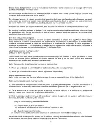 28
El otro efecto, de tipo familiar, causa la disolución del matrimonio y como consecuencia el cónyuge sobreviviente
queda autorizado para volverse a casar.
En caso lo haga, el nuevo matrimonio será valido aunque el ausente viva "a no ser que los cónyuges o uno de ellos
conociera la circunstacia de estar vivo el ausente".
En este caso, la accion de nulidad corresponde al ausente o al cónyuge que haya ignorado, al casarse, que aquél
vivía, acción que prescribe a los seis meses contados, para el ausente, desde la fecha en que tuvo conocimiento
del nuevo matrimonio; y para el cónyuge, desde que supo la supervivencia del ausente".
Al regreso del ausente que se presumía muerto, este recupera sus derechos de patria potestad sobre los hijos.
En cuanto a los efectos sociales, la declaración de muerte presunta determinará la modificación o terminación de
las asociaciones, etc., de que sea miembro o socio el muerto presunto, según se prevea en la escritura social,
estatutos o documento creador.
Derechos del ausente que regresa.
El ausente mientras viva, conserva la posesión civil de los bienes bajo el amparo de la ley (Artículo 72 del Código
Civil); de lo que se deduce que el derecho del ausente sobre su patrimonio no se extingue, es imprescriptible;
cuando él reclame sus bienes, le deben ser entregados en el estado en que se hallaren, si fueron enajenados el
precio de la enajenación....; no habrá razón o pretexto alguno valedero que impida tales entregas, ni autorice la
retención de los bienes o sus equivalentes (Artículo 75 del Código Civil).
¿Cuándo se declara la muerte presunta?
(Artículo 63 del Código Civil).
Transcurridos cinco años desde que se decretó la administración por los parientes, o desde que se tuvo la última
noticia del ausente, podrá declararse la muerte presunta de éste y, en tal caso, podrán sus herederos
testamentarios o legales, pedir la posesión de la herencia.
La ley fija dos puntos de partida para el cómputo de los cinco años:
1-) Desde que se decretó la administración de los bienes del ausente, por sus parientes;
2-) Desde que se tuvieron de él últimas noticias (legalmente comprobadas).
Muerte presunta extraordinaria.
La ley ofrece tres casos que dan lugar a la declaración de muerte presunta (Artículo 64 del Código Civil).
Podrá asimismo declararse la muerte presunta:
a-) De la persona que desapareciere durante una guerra en que haya tomado parte o se hubiera encontrado en la
zona de conflicto, cuando haya transcurrido un año de terminada la guerra sin que se tenga noticia de ella;
b-) De la persona que se hubiere encontrado a bordo de un buque náufrago, o al verificarse un accidente de
aviación, cuando haya transcurrido un año de su desaparición; y,
c-) De la persona cuyo cadáver no haya sido encontrado y hubiere desaparecido por causa de explosión, incendio,
terremoto, derrumbe, inundación u otro siniestro.
(la ley no señala tiempo y presenta dos mátices:
c.1-) Cuando consta la fecha del siniestro,
por analogía se habrá de aplicar el transcurso del plazo de un año.
c.2-) Cuando no consta del siniestro,
en cualquier tiempo podrá promoverse la solicitud de tal declaración (Artículo 65 del Código Civil).
La declaración de muerte presunta se hará por la autoridad judicial y la correspondiente sentencia será inscrita en
el Registro Civil del domicilio del presunto muerto. (Artículo 418 del Código Civil).
 