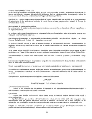 29
Caso del artículo 419 del Código Civil.
El Artículo 419 regula lo concerniente acerca de que: cuando constare de modo fehaciente la realidad de los
hechos que informan los casos del Artículo 64 del Código Civil, no habrá necesidad de declaración judicial de
muerte presunta: la defunción será inscrita en el Registro Civil correspondiente.
El Artículo 419 Código Civil enfoca claramente casos de muerte presunta dado que, aunque no se haya observado
el fallecimiento de las víctimas del siniestro, la mente humana llega forzosamente a adquirir la firmeza de
convicción de la muerte.
Administración de los bienes del ausente.
La administración de los bienes del ausente comienza desde que se confían en depósito al defensor específico, o a
un depositario ad hoc.
La verdadera administración se inicia con la entrega de lo bienes, al guardador o a los parientes del ausente, una
vez que la ausencia ha sido declarada.
Las disposiciones relativas a la administración, contenidas en el Código Civil (Artículo 44 y sigtes.) y el Código
Procesal Civil y Mercantil (Artículo 418 y sigtes.) se resumen así:
El guardador deberá solicitar al Juez de Primera Instancia el discernimiento del cargo. Inmediatamente se
procederá al inventario y avalúo de los bienes que se habrán de administrar, así como al otorgamiento de garantía
suficiente.
Si se tratare de un guardador común recibirá retribución anual, conforme lo dispuesto para la tutela, es decir
oscilará entre el 5% y el 15% anual de las rentas y productos líquidos de los bienes (Artículo 340 del Código Civil).
Si el administrador es pariente serán retribuidos los frutos naturales y civiles de los bienes (Artículo 59 del Código
Civil).
Las excusas o impedimentos para el ejercicio del cargo deberan presentarse dentro de quince días, contados de la
fecha de notificación del nombramiento.
Para la enajenación o gravamen de los bienes, el administrador deberá obtener autorización o licencia judicial.
El administrador de bienes del ausente está sujeto a todas las restricciones, prohibiciones y obligaciones de los
tutores y protutores, principalmente a la rendición de cuentas; y a las responsabilidades que se puedan deducir en
su contra.
El administrador tendrá la representación judicial y extrajudicial del ausente.
LA FAMILIA:
SU IMPORTANCIA Y EVOLUCION HISTORICA
A) Consideraciones Generales:
La familia es una institución que vive a través de los siglos en una marcha incesante de continuada pujanza y
que subsiste por imperativo necesario de la naturaleza.
B) Concepto:
La familia hace relación a un conjunto más o menos amplio de personas, ligadas por relación de sangre y
comunidad de vida.
Aquella institución que asentada sobre el matrimonio, enlaza, en una unidad total, a los cónyugues y sus
descendientes para que, presidi- da por los lazos de la autoridad y sublimada por el amor y respeto, se dé
satisfacción a la conservación, propagación y desarrollo de la especie humana en todas las esferas de la vida.
B.1-) Es una institución, pues forma una entidad que vive con autonomía y cuyas directrices fundamentales no
pueden ser alteradas sensiblemente por el mero capricho de la voluntad privada.
 
