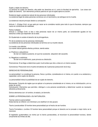 3
Sujeto y objeto de derecho:
La persona es sujeto de derecho, ella están los derechos en sí, como la facultad de ejercerlos. Las cosas son
objeto de derecho. Son elementos jurídicos pasivos en que el sujeto ejerce su acción.
Existencia legal y existencia natural de las personas individuales:
La existencia legal de estas personas comienza con el nacimiento y se extingue con la muerte.
La existencia natural principia desde su concepción.
Artículo 1. (Código Civil): al que está por nacer se le considera nacido para todo lo que le favorece, siempre que
nazca en condiciones de viabilidad.
Partos múltiples:
Artículo 2. (Código Civil): si dos o más personas nacen de un mismo parto, se considerarán iguales en los
derechos civiles que dependen de la edad.
En Guatemala no existe el derecho de la primogenitura.
Fin de la existencia de las personas individuales:
La existencia de las personas individuales se termina con su muerte natural.
La muerte y sus efectos:
La muerte natural genera efectos jurídicos, siendo estos:
a-) Positivos o adquisitivos:
Se dan en materia sucesoria, en que los sucesores adquieren del causante.
b-) Negativos o extintivos:
Se dan en el matrimonio, pues provoca su disolución.
Premorencia: Si se llega a determinar quien murió antes que otra u otras en un mismo suceso.
Comorencia: Presunción de la muerte simultanea de 2 personas (presunción de la ley).
DERECHO DE PERSONALIDAD:
La personalidad: La constituye la persona, física o jurídica, considerada en sí misma, en cuanto a su existencia y
capacidad, como sujeto de derecho.
La personalidad indica la posibilidad de ser sujeto de derecho.
Bonnecase: Conjunto de reglas que se aplican a la persona considerada en sí misma, en su individuación y en su
poder de acción.
Individuación: Elementos que permiten, distinguir a una persona socialmente y determinar cuando es necesario
afectarla jurídicamente.
Dichos elementos son: el nombre, el estado y el domicilio.
SOBRE LA PERSONALIDAD o SU NATURALEZA:
Teorías sobre la personalidad:
Estas teorías se refieren a la individual y se clasifican en dos grupos:
Teoría Jusnaturalista: El hombre tiene personalidad por el hecho de ser hombre.
Teoría Formalista o Jurídica: El hombre tiene personalidad porque el derecho se la concede o mejor dicho se la
reconoce.
El legislador guatemalteco se inclina por la teoría jusnaturalista, al reconocer la personalidad humana, dando
únicamente los límites de ella.
 