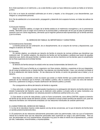30
B.2-) Está asentada en el matrimonio, y es a esta familia a quien se hace referencia cuando se habla en el terreno
jurídico.
B.3-) Aún a en lazos de autoridad sublimada por el amor y respeto, a los cónyugues y sus descendientes, que
integran su componente personal.
B.4-) Se da satisfacción a la conservación, propagación y desarrollo de la especie humana, en todas las esferas de
la vida.
C) Evolución histórica:
Según la tradición católica, el origen de la familia estaba en el matrimonio monogámico y en la preminencia
marital. Bachofen puso el origen de la misma en la promiscuidad y matriarcado de los que se pasó al patriarcado
(posición que tuvo varios seguidores), afirmando que el régimen patriarcal está representado por la familia semítica
y por la romana.
EL DERECHO DE FAMILIA: SU IMPORTANCIA Y CARACTERES.
A) Consideraciones Generales:
La familia precisa de una ordenación, de un disciplinamiento, de un conjunto de normas y disposiciones, que
integran el derecho de Familia.
B) Concepto:
En sentido objetivo, se entiende por derecho de familia al conjunto de normas jurídicas que disciplinan esa
institución real. En sentido subjetivo, los derechos de familia son las facultades o poderes que nacen de aquellas
relaciones que, dentro del grupo familiar, mantiene cada uno de los miembros con los demás, para el cumplimiento
de los fines superiores de la entidad familiar.
C) Naturaleza:
El derecho de familia siempre ha estado entre las ramas fundamentales del derecho civil.
Sostiene CICU que la familia es un organismo con fines propios, distintos y superiores al de sus integrantes;
de ahí surge la existencia de un interés familiar; hay además una voluntad familiar, o sea, una voluntad vinculada al
fin de la satisfacción del interés familiar. En las relaciones de familia, el centro de gravedad sea el deber y no el
derecho.
Esta tésis no es aceptable, si bien es exacto que existe un interés familiar que puede estimarse distinto del
particular de los individuos que la forman y del estatal o público, ello no autoriza a crear una rama del derecho
autónoma, quebrando la antigua y límpida clasificación del derecho público y privado.
Por consiguiente se afirma del derecho de familia lo siguiente:
1-) Que ante todo, no debe conceder demasiada importancia a la catologación del derecho de familia dentro de la
división fundamental del Derecho, pues que la distinción entre público y privado sufre en estos momentos una
grave crisis, que impide establecer con absoluta precisión la diferencia cardinal entre uno y otro.
2-) Que desde un punto de vista práctico, quizá no fuera conveniente, como afirma CASTAN, separar el derecho
de familia de las demás ramas del derecho privado, rompiendo la actual unidad científica del derecho civil; pues las
relaciones familiares van intimamente enlazadas con las relaciones individuales de carácter patrimonial.
D-) CARACTERES DEL DERECHO DE FAMILIA.
1-) La ley de la naturaleza impone a este aspecto una ley de las conciencias, por lo que el derecho de familia tiene
un sentido predominantemente ético.
2-) El predominio de las relaciones estrictamente personales sobre las patrimoniales, toda vez que el fundamento
natural de la familia hace que las relaciones personales sean superiores en rango a las patrimoniales. Pero es
que, las personales son muy características, actuandoo muy poco en ellas el instinto de la representación, y siendo
por ello, inalterables, intransmisibles, e imprescriptibles.
 