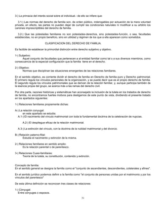 31
3-) La primacia del interés social sobre el individual.- de ello se infiere que:
3.1-) Las normas del derecho de familia son, de orden público, inderogables por actuación de la mera voluntad
privada, en efecto, las partes no pueden dejar de cumplir las condiciones naturales ni modificar a su arbitrio los
canónes imprescriptibles del derecho de familia.
3.2-) Que las potestades familiares no son potestades-derechos, sino potestades-función, o sea, facultades
establecidas, no en propio beneficio, sino en utilidad y régimen de los que a ella aparecen como sometidos.
CLASIFICACION DEL DERECHO DE FAMILIA.
Es factible de establecer la primordial distinción entre derecho subjetivo y objetivo.
1-) Subjetivo:
Aquel conjunto de facultades que pertenecen a al entidad familiar como tal o a sus diversos miembros, como
consecuencia de la especial configuración que la familia tiene en el derecho.
2-) Objetivo:
Normas que disciplinan las situaciones emergentes de las relaciones familiares.
En el sentido objetivo, es corriente dividir el derecho de familia en Derecho de familia puro y Derecho patrimonial.
El primero regula los vínculos personales de la organización, y se puede decir que es el propio derecho de familia.
El segundo regula los vínculos patrimoniales que se derivan de la relación familiar, y, aunque participa también de
la esencia propia del grupo, se acerca más a las ramas del derecho civil.
Por otra parte, razones históricas y sistemáticas han aconsejado la inclusión de la tutela en los tratados de derecho
de familia, no encontramos fuertes motivos para desligarnos de este punto de vista, dividiendo el presente tratado
en los apartados siguientes:
1-) Relaciones familiares propiamente dichas:
A-) La relación conyugal:
en este apartado se estudia:
A.1-) El nacimiento del vínculo matrimonial con toda la fundamental doctrina de la celebración de nupcias.
A.2-) El despliegue eficaz de la relación matrimonial.
A.3-) La extinción del vínculo, con la doctrina de la nulidad matrimonial y del divorcio.
B-) Relación paterno-filial:
Estudia el nacimiento y extinción de la misma.
2-) Relaciones familiares en sentido amplio:
Es la relación parental o de parentesco.
3-) Relaciones Cuasi-familiares:
Teoría de la tutela, su constitución, contenido y extinción.
Concepto de familia:
En el sentido general se designa la familia como el "conjunto de ascendientes, descendientes, colaterales y afines".
En el sentido jurídico podemos definir a la familia como "el conjunto de personas unidas por el matrimonio y por los
vínculos del parentesco"
De esta última definición se reconocen tres clases de relaciones:
1-) Cónyugal:
Entre cónyuges o esposos.
 