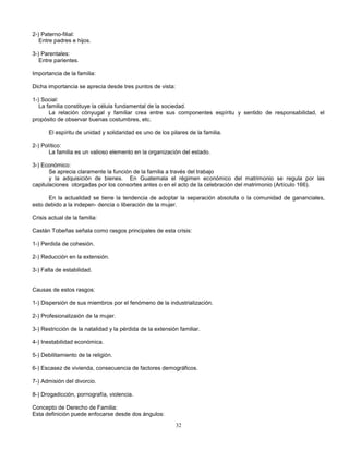 32
2-) Paterno-filial:
Entre padres e hijos.
3-) Parentales:
Entre parientes.
Importancia de la familia:
Dicha importancia se aprecia desde tres puntos de vista:
1-) Social:
La familia constituye la célula fundamental de la sociedad.
La relación cónyugal y familiar crea entre sus componentes espíritu y sentido de responsabilidad, el
propósito de observar buenas costumbres, etc.
El espíritu de unidad y solidaridad es uno de los pilares de la familia.
2-) Político:
La familia es un valioso elemento en la organización del estado.
3-) Económico:
Se aprecia claramente la función de la familia a través del trabajo
y la adquisición de bienes. En Guatemala el régimen económico del matrimonio se regula por las
capitulaciones otorgadas por los consortes antes o en el acto de la celebración del matrimonio (Artículo 166).
En la actualidad se tiene la tendencia de adoptar la separación absoluta o la comunidad de gananciales,
esto debido a la indepen- dencia o liberación de la mujer.
Crisis actual de la familia:
Castán Tobeñas señala como rasgos principales de esta crisis:
1-) Perdida de cohesión.
2-) Reducción en la extensión.
3-) Falta de estabilidad.
Causas de estos rasgos:
1-) Dispersión de sus miembros por el fenómeno de la industrialización.
2-) Profesionalizaión de la mujer.
3-) Restricción de la natalidad y la pérdida de la extensión familiar.
4-) Inestabilidad económica.
5-) Debilitamiento de la religión.
6-) Escasez de vivienda, consecuencia de factores demográficos.
7-) Admisión del divorcio.
8-) Drogadicción, pornografía, violencia.
Concepto de Derecho de Familia:
Esta definición puede enfocarse desde dos ángulos:
 