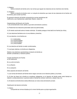 33
1-) Objetivo:
Define el derecho de familia como: las normas que regulan las relaciones de los miembros de la familia.
2-) Subjetivo:
Define el derecho de familia como: un conjunto de derechos que nacen de las relaciones de la familia con
los demás, para cumplir sus fines.
En general el derecho de familia comprende las normas reguladoras del
matrimonio y sus implicaciones: paternidad, filiación, tutela, etc.
Características del Derecho de Familia:
1-) Es eminentemente moral, debido a que deriva del derecho canónico.
2-) Predominan las relaciones personales sobre las patrimoniales.
3-) El interés social está sobre el interés individual. El estado protege al más debil de la familia (los niños).
4-) Las relaciones familiares son a la vez deberes y derechos.
5-) Los derechos de la familia son:
5.1-) Inalienables.
5.2-) Imprescriptibles.
5.3-) Intransmisibles.
5.4-) Irrenunciables.
6-) Los derechos de familia no están condicionados.
7-) Las leyes relativas a la familia son obligatorias.
Debido a las anteriores características el derecho de familia es
también considerado un Derecho público.
Fuentes del Derecho de Familia:
A-) El matrimonio.
B-) La unión de hecho.
C-) La filiación.
D-) La adopción.
Otros aspectos del derecho de familia:
1-) Las normas del derecho de familia tienen rasgos comunes con el derecho público y el privado.
2-) Si bien las leyes de la familia se consideran obligatorias, en el derecho de familia existe cierta libertad en
relación a ciertas posiciones: la persona está en libertad de contraer matrimonio, adoptar hijos, etc.
3-) El derecho de familia tiene ciertas diferencias con otras ramas del derecho privado.
Clasificación del derecho de familia:
1-) Interno:
Comprende las normas dictadas por la misma familia para su propia organización.
 