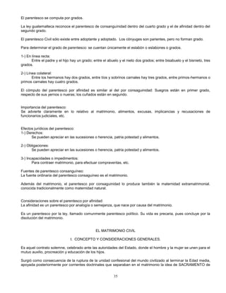 35
El parentesco se computa por grados.
La ley guatemalteca reconoce el parentesco de consanguínidad dentro del cuarto grado y el de afinidad dentro del
segundo grado.
El parentesco Civil sólo existe entre adoptante y adoptado. Los cónyuges son parientes, pero no forman grado.
Para determinar el grado de parentesco: se cuentan únicamente el eslabón o eslabones o grados.
1-) En línea recta:
Entre el padre y el hijo hay un grado; entre el abuelo y el nieto dos grados; entre bisabuelo y el bisnieto, tres
grados.
2-) Línea colateral:
Entre los hermanos hay dos grados, entre tíos y sobrinos carnales hay tres grados, entre primos-hermanos o
primos carnales hay cuatro grados.
El cómputo del parentesco por afinidad es similar al del por consaguinidad: Suegros están en primer grado,
respecto de sus yernos o nueras; los cuñados están en segundo.
Importancia del parentesco:
Se advierte claramente en lo relativo al matrimonio, alimentos, excusas, implicancias y recusaciones de
funcionarios judiciales, etc.
Efectos jurídicos del parentesco:
1-) Derechos:
Se pueden apreciar en las sucesiones o herencia, patria potestad y alimentos.
2-) Obligaciones:
Se pueden apreciar en las sucesiones o herencia, patria potestad y alimentos.
3-) Incapacidades o impedimentos:
Para contraer matrimonio, para efectuar compraventas, etc.
Fuentes de parentesco consanguíneo:
La fuente ordinaria del parentesco consaguíneo es el matrimonio.
Además del matrimonio, el parentesco por consaguinidad lo produce también la maternidad extramatrimonial.
conocida tradicionalmente como maternidad natural.
Consideraciones sobre el parentesco por afinidad:
La afinidad es un parentesco por analogía o semejanza, que nace por causa del matrimonio.
Es un parentesco por la ley, llamado comunmente parentesco político. Su vida es precaria, pues concluye por la
disolución del matrimonio.
EL MATRIMONIO CIVIL
I. CONCEPTO Y CONSIDERACIONES GENERALES.
Es aquel contrato solemne, celebrado ante las autoridades del Estado, donde el hombre y la mujer se unen para el
mutuo auxilio, procreación y educación de los hijos.
Surgió como consecuencia de la ruptura de la unidad confesional del mundo civilizado al terminar la Edad media,
apoyada posteriormente por corrientes doctrinales que separaban en el matrimonio la idea de SACRAMENTO de
 