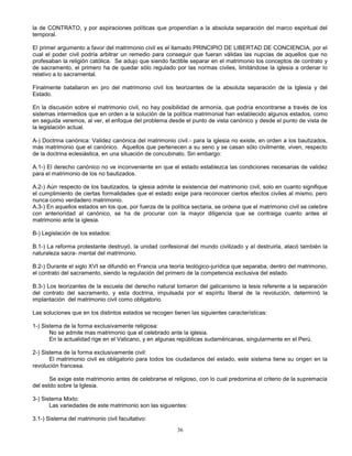 36
la de CONTRATO, y por aspiraciones políticas que propendían a la absoluta separación del marco espiritual del
temporal.
El primer argumento a favor del matrimonio civil es el llamado PRINCIPIO DE LIBERTAD DE CONCIENCIA, por el
cual el poder civil podría arbitrar un remedio para conseguir que fueran válidas las nupcias de aquellos que no
profesaban la religión católica. Se adujo que siendo factible separar en el matrimonio los conceptos de contrato y
de sacramento, el primero ha de quedar sólo regulado por las normas civiles, limitándose la iglesia a ordenar lo
relativo a lo sacramental.
Finalmente batallaron en pro del matrimonio civil los teorizantes de la absoluta separación de la Iglesia y del
Estado.
En la discusión sobre el matrimonio civil, no hay posibilidad de armonía, que podría encontrarse a través de los
sistemas intermedios que en orden a la solución de la política matrimonial han establecido algunos estados, como
en seguida veremos, al ver, el enfoque del problema desde el punto de vista canónico y desde el punto de vista de
la legislación actual.
A-) Doctrina canónica: Validez canónica del matrimonio civil.- para la iglesia no existe, en orden a los bautizados,
más matrimonio que el canónico. Aquellos que pertenecen a su seno y se casan sólo civilmente, viven, respecto
de la doctrina eclesiástica, en una situación de concubinato. Sin embargo:
A.1-) El derecho canónico no ve inconveniente en que el estado establezca las condiciones necesarias de validez
para el matrimonio de los no bautizados.
A.2-) Aún respecto de los bautizados, la iglesia admite la existencia del matrimonio civil, solo en cuanto signifique
el cumplimiento de ciertas formalidades que el estado exige para reconocer ciertos efectos civiles al mismo, pero
nunca como verdadero matrimonio.
A.3-) En aquellos estados en los que, por fuerza de la política sectaria, se ordena que el matrimonio civil se celebre
con anterioridad al canónico, se ha de procurar con la mayor diligencia que se contraiga cuanto antes el
matrimonio ante la iglesia.
B-) Legislación de los estados:
B.1-) La reforma protestante destruyó, la unidad confesional del mundo civilizado y al destruirla, atacó también la
naturaleza sacra- mental del matrimonio.
B.2-) Durante el siglo XVI se difundió en Francia una teoría teológico-jurídica que separaba, dentro del matrimonio,
el contrato del sacramento, siendo la regulación del primero de la competencia exclusiva del estado.
B.3-) Los teorizantes de la escuela del derecho natural tomaron del galicanismo la tesis referente a la separación
del contrato del sacramento, y esta doctrina, impulsada por el espíritu liberal de la revolución, determinó la
implantación del matrimonio civil como obligatorio.
Las soluciones que en los distintos estados se recogen tienen las siguientes características:
1-) Sistema de la forma exclusivamente religiosa:
No se admite mas matrimonio que el celebrado ante la iglesia.
En la actualidad rige en el Vaticano, y en algunas repúblicas sudaméricanas, singularmente en el Perú.
2-) Sistema de la forma exclusivamente civil:
El matrimonio civil es obligatorio para todos los ciudadanos del estado, este sistema tiene su origen en la
revolución francesa.
Se exige este matrimonio antes de celebrarse el religioso, con lo cual predomina el criterio de la supremacía
del estdo sobre la Iglesia.
3-) Sistema Mixto:
Las variedades de este matrimonio son las siguientes:
3.1-) Sistema del matrimonio civil facultativo:
 