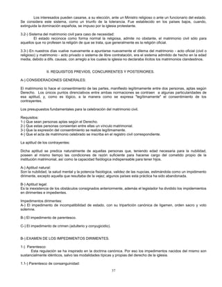 37
Los interesados pueden casarse, a su elección, ante un Ministro religioso o ante un funcionario del estado.
Se considera este sistema, como un triunfo de la tolerancia. Fue establecido en los países bajos, cuando,
extinguida la dominación española, se impuso por la iglesia protestante.
3.2-) Sistema del matrimonio civil para caso de necesidad:
El estado reconoce como forma normal la religiosa, admite no obstante, el matrimonio civil sólo para
aquellos que no profesen la religión de que se trata, que generalmente es la religión oficial.
3.3-) En nuestros días vuelve nuevamente a apuntarse nuevamente el dilema del matrimonio - acto oficial (civil o
religioso) y matrimonio - acto privado o sistema de libre contratación, era el sistema admitido de hecho en la edad
media, debido a difs. causas, con arreglo a los cuales la iglesia no declaraba ilícitos los matrimonios clandestinos.
II. REQUISITOS PREVIOS, CONCURRENTES Y POSTERIORES.
A-) CONSIDERACIONES GENERALES:
El matrimonio lo hace el consentimiento de las partes, manifiesto legítimamente entre dos personas, aptas según
Derecho. Los únicos puntos direnciativos entre ambas normaciones se contraen a algunas particularidades de
esa aptitud, y, como es lógico, a la manera como se expresa "legítimamente" el consentimiento de los
contrayentes.
Los presupuestos fundamentales para la celebración del matrimonio civil.
Requisitos:
1-) Que sean personas aptas según el Derecho.
2-) Que estas personas consientan entre ellas un vínculo matrimonial.
3-) Que la expresión del consentimiento se realize legítimamente.
4-) Que el acta de matrimonio celebrado se inscriba en el registro civil correspondiente.
La aptitud de los contrayentes:
Dicha aptitud se predica naturalmente de aquellas personas que, teniendo edad necesaria para la nubilidad,
poseen al mismo tiempo las condiciones de razón suficiente para hacerse cargo del cometido propio de la
institución matrimonial, así como la capacidad fisiólogica indispensable para tener hijos.
A-) Aptitud natural:
Son la nubilidad, la salud mental y la potencia fisiológica, validez de las nupcias, estimándola como un impidimento
dirimente, excepto aquella que resultaba de la vejez; algunos países esta práctica ha sido abandonada.
B-) Aptitud legal:
Es la inexistencia de los obstáculos consignados anteriormente, además el legislador ha dividido los impidemientos
en dirimentes e impedientes.
Impedimentos dirimentes:
A-) El impedimento de incompatibilidad de estado, con su tripartición canónica de ligamen, orden sacro y voto
solemne.
B-) El impedimento de parentesco.
C-) El impedimento de crimen (adulterio y conyugicidio).
B-) EXAMEN DE LOS IMPEDIMENTOS DIRIMENTES.
1-) Parentesco:
Esta regulación se ha inspirado en la doctrina canónica. Por eso los impedimentos nacidos del mismo son
sustancialmente idénticos, salvo las modalidades típicas y propias del derecho de la iglesia.
1.1-) Parentesco de consanguinidad:
 
