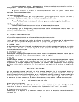 38
Las mismas razones que llevaron a la iglesia a prohibir el matrimonio entre próximos parientes, movieron a
los legisladores a consignar estos impedimentos matrimoniales.
Al igual que el derecho de la iglesia, la consanguinidad en línea recta, sea legítima o natural, dirime
siempre el matrimonio usque ad infinitum.
1.2-) Parentesco de afinidad:
La afinidad legítima en sus dos modalidades de línea recta (suegro con nuera o suegra con yerno, y
padrastro con hijastra o viceversa), deben constituir siempre impedimento dirimente.
Pero la afinidad en línea colateral no suscita ya tantos reparos, excepto en los grados más próximos.
1.3-) Parentesco Espiritual:
Sólo aparece como tal en el matrimonio canónico; las leyes civiles no lo consignan.
1.4-) El parentesco legal: es el nacido de la adopción, es dirimente pues es indispensable en cuanto se refiere a los
descendientes del adoptante con el adoptado.
C-) INCOMPATIBILIDAD DE ESTADO:
A continuación los supuestos que se consignan al hablar del matrimonio canónico.
1o.) El ligamen o impedimento del vínculo: es prohibido el matrimonio a todo aquel que se haye ligado con
anterioridad con vínculo no disuelto. Esto se refuerza en las leyes penales y da lugar al delito de bigamia.
D-) ORDEN SACRO:
En algunas legislaciones han consignado como impedimento para contraer nupcias la pertenencia del contrayente
al orden sacro. Respecto a la profesión religiosa no pueden contraer matrimonio los profesos de una orden
religiosa canónicamente aprobada.
E-) PROFESION RELIGIOSA:
Inválidamente contraen matrimonio los religiosos que han emitido votos soloemnes o los votos simples que por
prescripción especial de la Santa Sede tuvieren fuerza para anular las nupcias.
F-) DELITO:
No todo delito es obstáculo para contraer nupcias sólo el que ataque al vínculo matrimonial preexistente, bien en
su base moral como lo es el adulterio o en base física como lo es el conyugicidio. En el adulterio se prohibe el
matrimonio a los adúlteros que hayan sido condenados con sentencia firme. Con respecto al conyugicidio se
prohibe el matrimonio a los que hubieren sido condenados como autor o cómplice de la muerte de cualquiera de
ellos.
EXPEDIENTE MATRIMONIAL:
Los que pretenden contraer el matrimonio civil deben presentar al Registro Civil de su domicilio la declaración
firmada de los contrayentes en donde estén sus nombres, apellidos, edad, domicilio o residencia, profesión, de
igual manera los mismos requisitos los padres de los contrayentes acompañado de licencia, estado civil y acta de
nacimiento. Si antes del matrimonio se presenta alguna persona con un impedimento legal se dará marcha atrás a
la celebración del mismo hasta que se declare por sentencia firme la improcedencia o falsedad del impedimento.
III. EL CONSENTIMIENTO MATRIMONIAL:
A-) Consideraciones Generales:
Es el acto de voluntad en virtud del cual un hombre y una mujer convienen en que surja entre ellos un estado
matrimonial, con todas las consecuencias que ella produce, singulares con lo referente a la procreación.
B-) Requisitos del consentimiento:
Comparación de los requisitos en el matrimonio canónico, para deducir las diferencias que se observan en la
normación civil.
 
