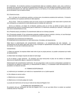 39
B.1-) Verdadero: En el derecho canónico el consentimiento debe ser verdadero, efectivo, serio, real y conforme a
las partes que intervienen; se oponen el consentimiento simulado y los vicios de falta de seriedad y reserva mental.
En el área del derecho civil, sólo hace referencia al error y a la fuerza y no se puede anular el matrimonio (civil) ni
por la simulación ni por la reserva mental.
B.2-) Exento de vicios:
B.2.1-) El dolo: En el matrimonio canónico, se toma como circunstancia anulatoria del matrimonio. El derecho
civil se identifica con la postura canónica en tales aspectos.
B.2.2-) Error: Tanto en el canónico como en el civil, el error en el matrimonio sólo recae sobre la persona del
otro contrayente y es operante de modo absoluto para la invalidez del matrimonio.
B.3.3-) La violencia y el miedo: En el Derecho canónico como en el Civil, se admite la fuerza como vicio
fundamental que anula el consentimiento para el matrimonio. El matrimonio contraído por coacción o miedo grave
que vicie el consentimiento es nulo.
B.3-) Presente actual y simultáneo: El consentimiento debe ser en el tiempo presente.
B.4-) Puramente prestado: Si los contrayentes pretenden establecer alguna condición o término, el Juez Municipal
no debe extender el acta de matrimonio; si la extiende será nulo a pesar de ello.
Cumplimiento de la Ceremonia de Celebración:
El cumplimiento de la ceremonia es un acto ceremonioso, formalista y de trascendencia.
Debe llevar la exteriorización del consentimiento matrimonial, y la comprobación del acto realizado. La
comparecencia de las partes debe estar ante un juez municipal en representación del Estado, el cual hará válidas
las nupcias; si no es así el matrimonio será nulo.
Características:
1-) Debe ser personal, los esposos deben estar ante el juez en propia persona, no pueden comparecer por medio
de representantes.
2-) Debe haber dos testigos mayores de edad sin tacha legal.
3-) En el tiempo y lugar oportunos. Es necesario que haya transcurrido el plazo de los edictos no habiendo
denunica de impedimento alguno u oposición al matrimonio.
Exteriorización del consentimiento matrimonial: El Juez preguntará a cada uno de los contrayentes si persisten en
la resolución de celebrar el matrimonio y si efectivamente lo celebra, y, si contestasen estos afirmativamente, se
procederá a la redacción del acta.
IV. FORMAS EXCEPCIONALES.
a-) matrimonio por mandatario: por medio de un representante con un poder especial.
b-) De militares en servicio activo.
c-) Matrimonios con extranjeros.
d-) Matrimonio en inminente peligro de muerte.
La prueba del matrimonio civil se da por medio de las Actas del Registro Civil.
V. PRUEBAS DEL MATRIMONIO CIVIL
Se probarán sólo por certificación del Acta del Registro Civil, a no ser que éstos libros no existan se suscitará
contienda ante los Tribunales.
 