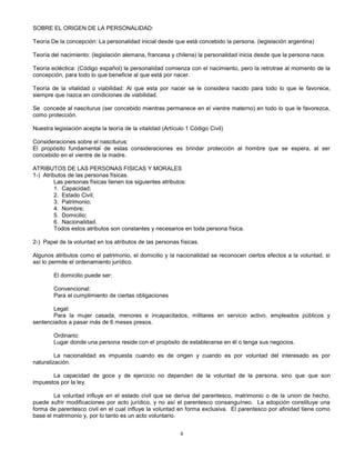 4
SOBRE EL ORIGEN DE LA PERSONALIDAD:
Teoría De la concepción: La personalidad inicial desde que está concebido la persona. (legislación argentina)
Teoría del nacimiento: (legislación alemana, francesa y chilena) la personalidad inicia desde que la persona nace.
Teoría ecléctica: (Código español) la personalidad comienza con el nacimiento, pero la retrotrae al momento de la
concepción, para todo lo que beneficie al que está por nacer.
Teoría de la vitalidad o viabilidad: Al que esta por nacer se le considera nacido para todo lo que le favorece,
siempre que nazca en condiciones de viabilidad.
Se concede al nasciturus (ser concebido mientras permanece en el vientre materno) en todo lo que le favorezca,
como protección.
Nuestra legislación acepta la teoría de la vitalidad (Artículo 1 Código Civil)
Consideraciones sobre el nasciturus:
El propósito fundamental de estas consideraciones es brindar protección al hombre que se espera, al ser
concebido en el vientre de la madre.
ATRIBUTOS DE LAS PERSONAS FISICAS Y MORALES
1-) Atributos de las personas físicas.
Las personas físicas tienen los siguientes atributos:
1. Capacidad;
2. Estado Civil;
3. Patrimonio;
4. Nombre;
5. Domicilio;
6. Nacionalidad.
Todos estos atributos son constantes y necesarios en toda persona física.
2-) Papel de la voluntad en los atributos de las personas físicas.
Algunos atributos como el patrimonio, el domicilio y la nacionalidad se reconocen ciertos efectos a la voluntad, si
así lo permite el ordenamiento jurídico.
El domicilio puede ser:
Convencional:
Para el cumplimiento de ciertas obligaciones
Legal:
Para la mujer casada, menores e incapacitados, militares en servicio activo, empleados públicos y
sentenciados a pasar más de 6 meses presos.
Ordinario:
Lugar donde una persona reside con el propósito de establecerse en él o tenga sus negocios.
La nacionalidad es impuesta cuando es de origen y cuando es por voluntad del interesado es por
naturalización.
La capacidad de goce y de ejercicio no dependen de la voluntad de la persona, sino que que son
impuestos por la ley.
La voluntad influye en el estado civil que se deriva del parentesco, matrimonio o de la union de hecho,
puede sufrir modificaciones por acto jurídico, y no así el parentesco consanguíneo. La adopción constituye una
forma de parentesco civil en el cual influye la voluntad en forma exclusiva. El parentesco por afinidad tiene como
base el matrimonio y, por lo tanto es un acto voluntario.
 
