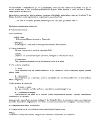 41
Tradicionalmente se ha establecido que son la procreación y el mutuo auxilio; pero no son las únicas, dado que por
encima de ellas está el amor, el respeto y la estimación recíproca de los esposos, la buena voluntad en intenso
deseo de hacer vida en común.
Las anteriores razones han sido tomadas en cuenta por el legislador guatemalteco, quien en el artículo 78 del
Código Civil ofrece casi a la perfección el conjunto de los susodichos fines:
"...con el fin de vivir juntos, procrear, alimentar y educar a sus hijos, y auxiliarse entre sí".
Clasificacion doctrinaria del matrimonio:
El matrimonio se clasifica:
I-) Por su carácter:
a-) Civil o laico
El único que el Estado reconoce en Guatemala.
b-) Religioso:
Sustituido por el Civil cuando se instituyó la temporalidad del matrimonio.
II-) Por su consumación
(No tiene importancia en cuanto al matrimonio Civil):
a-) Rato:
Celebrado con los requisitos legales canónicos, no llega a su consumación sexual.
b-) Consumado:
Es el materialmente realizado por el ayuntamiento carnal de la pareja.
III-) Por su fuerza obligatoria:
a-) Válido:
Es el matrimonio que por haberse observado en su celebración todos los requisitos legales, produce
efectos civiles.
b-) Insubsistente:
Es el matrimonio que se contrajo a pesar de los impedimentos absolutos establecidos por la ley (Artículo
88 del Código Civil).
IV-) Por su forma de celebración:
a-) Ordinario o regular:
Es el que se celebra por todas las formas o condiciones establecidas por la ley;
b-) Extraordinario o irregular:
Es el matrimonio que según sea la situación, pueden omitirse ciertos requisitos. Ejemplo: matrimonio en
plaza sitiado o en campaña.
Los esponsales y sus efectos jurídicos: (Artículo 80 del Código Civil) Son la promesa de matrimonio mutuamente
aceptada. No producen obligación ante la ley Civil y como consecuencia de ello, no se podrá invocar tal promesa:
a-) Para pedir que se realice el matrimonio;
b-) Para demandar, por el incumplimiento, indemnización de daños y perjuicios.
ARRAS:
Los bienes o cosas que se donan o entregan como prenda del cumplimiento de una promesa.
 