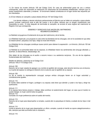 46
1-) En trance de muerte (Artículo 105 del Código Civil): En caso de enfermedad grave de uno o ambos
contrayentes, podrá ser autorizado el matrimonio sin observarse las formalidades establecidas, siempre que no
exista impedimento ostensible y evidente. El funcionario deberá constituirse en el lugar donde sea requerido por
los interesados.
2-) El de militares en campaña o plaza sitiada (Artículo 107 del Código Civil):
Los demás militares y demás individuos pertenecientes al Ejército que se hallen en campaña o plaza sitiada,
podrán contraer matrimonio ante el jefe del cuerpo o de la plaza, siempre que no tengan impedimento que
imposibilite la unión, 15 días después de terminada la campaña, se enviará el acta original del matrimonio al
Registro Civil que corresponda.
DEBERES Y DERECHOS QUE NACEN DEL MATRIMONIO.
REGIMEN ECONOMICO.
La fidelidad conyugal es el fundamento de la paz del matrimonio y de la familia.
La infidelidad repercute y se proyecta no solo entre los familiares de los cónyuges, sino en la sociedad en que ellos
se desenvuelven: perjudica a los hijos, relaja la moral del infractor.
La infidelidad de los cónyuges constituye causa común para obtener la separación o el divorcio. (Artículo 155 del
Código Civil)
La fidelidad es el primordial deber de los esposos, la infidelidad hieren los sentimientos del cónyuge afectado; y
acarrean, la desconfianza, desasosiego, etc.
Otro deber de los cónyuges es el auxilio o socorro mutuo o su asistencia recíproca. Es uno de los objetivos
fundamentales del matrimonio.
Detalle de deberes y derechos en el Código Civil:
(Artículo 108 al 115 Código Civil)
Artículo 108:
Derecho de la mujer casada de agregar a su nombre el apellido del conyúge, este derecho termina con el divorcio.
La muerte del esposo no extingue el derecho de la viuda de usar el apellido de su esposo.
Artículo 109:
Le dá al marido la representación conyugal, aunque ambos cónyuges tienen en el hogar autoridad y
consideraciones iguales.
Artículo 110:
El marido debe sostener el hogar y proteger a su esposa; esta tiene que atender y cuidar a los hijos y dirigir los
quehaceres.
Artículo 111:
Si la esposa tiene bienes propios o trabaja, debe contribuir al sostenimiento del hogar, en caso que el marido no
pueda trabajar, la mujer cubrirá todos los gastos.
Artículo 112:
Concede a la mujer preferencia sobre el sueldo del marido.
Artículo 113:
Derecho de la mujer para desempeñar un empleo, cuando ello no perjudique el interés y cuidado de los hijos ni del
hogar.
Artículo 114:
Limita el derecho de la mujer para desempeñar un oficio u empleo, cuando el marido se opone categóricamente a
ello, siempre que éste suministre todo lo necesario.
Artículo 115:
 