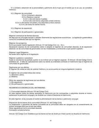 48
II.1-) Unidad o absorción de la personalidad y patrimonio de la mujer por el marido (ya no se usa, se considera
histórico).
II.2-) Régimen de comunidad:
II.2.a-) Universal o absoluta;
II.2.b-) Relativa o parcial:
II.2.b.1-) De solo bienes muebles;
II.2.b.2-) De solo bienes adquiridos a título oneroso;
II.2.b.3-) De bienes inmuebles y los adquiridos a título oneroso;
II.2.b.4-) De todos los bienes futuros.
II.3-) Régimen de separación;
II.4-) Régimen de participación o gananciales.
Régimen contractual de libertad absoluta.
Se deja que los cónyuges escojan o adopten libremente las regulaciones económicas. La legislación guatemalteca
nunca ha considerado este tipo de régimen.
Régimen de escogencia.
Es el que acepta nuestra legislación (Artículo 121 del Código Civil. inc. 3ro.),
Declaración expresa de los contrayentes sobre si adoptan el régimen de comunidad absoluta, el de separación
absoluta o el de comunidad de gananciales con las modalidades y condiciones a que quieran sujetarlo.
Régimen Legal Obligatorio:
No existe dicho régimen en la legislación.
Régimen supletorio o subsidiario:
Suple la voluntad de las parteds cuando no se inclinan por un régimen especial. El Artículo 120 del Código Civil lo
establece así: A falta de capitulaciones sobre los bienes se entenderá contraído el matrimonio bajo el régimen de
comunidad de gananciales.
Regímenes por sus efectos:
El régimen de unidad es sólo de carácter histórico y no se encuentra en ninguna legislación moderna.
El régimen de comunidad ofrece dos ramas:
1-) Absoluta o plena;
2-) Relativa.
Otros dos aspectos de regímenes por sus efectos:
1-) De separación;
2-) De participación o gananciales.
REGIMENES ECONOMICOS DEL MATRIMONIO.
1-) Comunidad absoluta (Artículo 122 del Código Civil).
En este régimen todos los bienes aportados al matrimonio por los contrayentes o adquiridos durante el mismo,
pertenecen al patrimonio conyugal y se dividirán por mitad al disolverse el matrimonio.
En este régimen, la ley concede al marido la administración de los bienes o patrimonio conyugal.
Disposición de los bienes de la comunidad (Artículo 131 del Código Civil).
La enajenación o gravamen de bienes inmuebles de la comunidad debe ser otorgada con el consentimiento de
ambos cónyuges para que el acto sea válido.
Otras regulaciones de la comunidad absoluta.
Conceptos complementarios:
Artículo 122 Código Civil: Establece que los bienes se han de dividir por mitad cuando se disuelva el matrimonio.
 