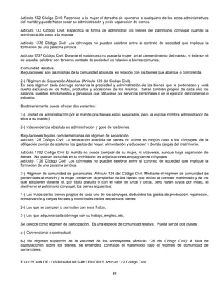 49
Artículo 132 Código Civil: Reconoce a la mujer el derecho de oponerse a cualquiera de los actos administrativos
del marido y puede hacer cesar su administración y pedir separación de bienes.
Artículo 133 Código Civil: Especifica la forma de administrar los bienes del patrimonio conyugal cuando la
administración pasa a la esposa.
Artículo 1376 Código Civil: Los cónyuges no pueden celebrar entre si contrato de sociedad que implique la
formación de una persona jurídica.
Artículo 1737 Código Civil: Durante el matrimonio no puede la mujer, sin el consentimiento del marido, ni éste sin el
de aquella, celebrar con terceros contrato de sociedad en relación a bienes comunes.
Comunidad Relativa.
Regulaciones: son las mismas de la comunidad absoluta, en relación con los bienes que abarque o comprenda.
2-) Régimen de Separación Absoluta (Artículo 123 del Código Civil).
En este régimen cada cónyuge conserva la propiedad y administración de los bienes que le pertenecen y será
dueño exclusivo de los frutos, productos y accesiones de los mismos. Serán también propios de cada uno los
salarios, sueldos, emolumentos y ganancias que obtuviese por servicios personales o en el ejercicio del comercio o
industria.
Doctrinariamente puede ofrecer dos variantes:
1-) Unidad de administración por el marido (los bienes están separados, pero la esposa nombra administrador de
ellos a su marido).
2-) Independencia absoluta en administración y goce de los bienes.
Regulaciones legales complementarias del régimen de separación.
Artículo 128 Código Civil: La separación absoluta de bienes no exime en ningún caso a los cónyuges, de la
obligación común de sostener los gastos del hogar, alimentación y educación y demás cargas del matrimonio.
Artículo 1792 Código Civil El marido no puede comprar de su mujer, ni viceversa, aunque haya separación de
bienes. No quedan incluídas en la prohibición las adjudicaciones en pago entre cónyuges.
Artículo 1736 Código Civil: Los cónyuges no pueden celebrar entre sí contrato de sociedad que implique la
formación de una persona jurídica.
3-) Régimen de comunidad de gananciales. Artículo 124 del Código Civil: Mediante el régimen de comunidad de
gananciales el marido y la mujer conservan la propiedad de los bienes que tenían al contraer matrimonio y de los
que adquieren durante él, por título gratuito o con el valor de unos y otros; pero harán suyos por mitad, al
disolverse el patrimonio conyugal, los bienes siguientes:
1-) Los frutos de los bienes propios de cada uno de los cónyuges, deducidos los gastos de producción, reparación,
conservación y cargas fiscales y municipales de los respectivos bienes;
2-) Los que se compren o permuten con esos frutos;
3-) Los que adquiera cada cónyuge con su trabajo, empleo, etc.
Se conoce como régimen de participación. Es una especie de comunidad relativa. Puede ser de dos clases:
a-) Convencional o contractual;
b-) Un régimen supletorio de la voluntad de los contrayentes (Artículo 126 del Código Civil): A falta de
capitulaciones sobre los bienes, se entenderá contraído el matrimonio bajo el régimen de comunidad de
gananciales.
EXCEPCION DE LOS REGIMENES ANTERIORES Artículo 127 Código Civil:
 