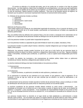 5
El nombre es atribuído a la voluntad del sujeto, pero la ley puede dar un nombre a los hijos de padres
desconocidos. Los hijos legítimos, deben llevar los apellidos de sus progenitores; a los hijos que sean legitimados
se les debe colocar el apellido de los padres que los legitiman y si antes de la legitimación tenían otro apellido en
su acta de nacimiento, deberá hacerse el cambio respectivo. Para que el hijo gocedel derecho de legítimo, es
necesario que los padres lo reconozcan expresamente haciendo el reconocimiento ambos padres.
3-) Atributos de las personas morales o jurídicas:
1. Capacidad;
2. Patrimonio;
3. Denominación o razón social;
4. Domicilio;
5. Nacionalidad.
Definición de Persona jurídica:
Toda unidad orgánica que resulta de una colectividad organizada de personas o de un conjunto de bienes y a los
que, para la consecución de un fin social durable y permanente, es reconocida por el Estado una capacidad de
derechos patrimoniales.
Hay una similitud entre los atributos de la persona física y los de la moral, a excepción de lo relacionado con el
estado civil. La capacidad de las personas morales se distingue de la de las personas físicas en dos aspectos:
a) En las personas morales no puede haber incapacidad de ejercicio;
b) en las personas morales su capacidad de goce está limitada en razón de su objeto, naturaleza y fines.
Las personas morales no pueden adquirir bienes o derechos o reportar obligaciones que no tengan relación con su
objeto y fines propios.
Patrimonio, las personas morales pueden funcionar sin él, pero por el solo hecho de ser personas tienen la
posibilidad jurídica de adquirir los bienes, derechos y obligaciones relacionados con sus fines. Algunas entidades
civiles o mercantiles, necesitan para constituirse, un patrimonio, o sea un capital social indispensable para formar
el ente.
La nación, los estados, los municipios y las corporaciones de carácter público deben tener un patrimonio
constituído por bienes, derechos y obligaciones para realizar sus fines.
La doctrina tradicional distingue dos tipos fundamentales en las personas jurídicas:
1-) Corporaciones:
son organizaciones de personas.
2-) Fundaciones:
conjunto de bienes, un patrimonio convertido en ente autónomo y destinado a un fin.
En la corporación la voluntad de sus miembros es la que impera, la que gobierna y rige el organismo. En la
fundación, el ente se rige por virtud de una sola voluntad que es extraña a la serie de destinatarios y de
administradores.
La denominación de las personas morales equivale al nombre de las personas físicas, porque constituye un medio
de identificación del ente para que pueda entrar en relaciones jurídicas con los demás sujetos.
La escritura constitutiva de las personas morales deberá contener su razón social o denominación. Las
sociedades se formarán con el nombre de uno o más socios y cuando no figuren las de todos, se le añadirá las
palabras "y compañía" u otros equivalentes. A las sociedades de responsabilidad limitada se les pondrá al final
R.L.; en las de Sociedad Anónima al final se le colocará S.A., en la sociedad en comandita se le colocará como en
la 1era.
Las personas morales tienen su domicilio en el lugar donde se halle establecida su administración o donde
ejecuten actos jurídicos. Las sucursales que operen en lugares distintos de donde radica la casa matriz, tendrán
sus domicilios en esos lugares para el cumplimiento de las obligaciones contraídas por las mismas sucursales.
 