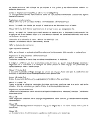 50
son bienes propios de cada cónyuge los que adquiere a título gratuito y las indemnizaciones recibidas por
accidentes, seguros, etc.
Cambio de Régimen económico (Artículo 125 inc. 1ro. del Código Civil).
Los cónyuges tienen derecho irrenunciable de alterar las capitulaciones matrimoniales y adoptar otro régimen
durante el matrimonio.
Regulaciones complementarias.
Artículo 131 Código Civil: Concede al marido la administración del patrimonio conyugal.
Artículo 132 Código Civil: Dispone que la mujer se puede oponer a la administración por el marido.
Artículo 133 Código Civil: Delimita la administración de la mujer en caso que recaiga sobre ella.
Artículo 134 Código Civil: Establece que cuando el marido es menor de edad, la administración debe realizarla con
el auxilio de uno de sus padres o el tutor; si la mujer es mayor de edad, ella ejerce la administración hasta que el
marido llegue a la mayoría.
Terminación de la comunidad de bienes. (Artículo 139 del Código Civil).
Se aplica a la comunidad absoluta y a la relativa y termina:
1-) Por la disolución del matrimonio;
2-) Por separación de bienes;
3-) Por ser condenado en sentencia judicial firme, alguno de los cónyuges por delito cometido en contra del otro.
Regulaciones de la liquidación del patrimonio conyugal.
Artículo 140 Código Civil:
Concluida la comunidad de bienes debe procederse inmediatamente a su liquidación.
Si el régimen económico fuere el de la comunidad parcial, los bienes que queden después de pagar las cargas y
obligaciones de la comunidad y de reintegrar los bienes propios de cada cónyuge, son gananciales que
corresponderán por mitad, a marido y mujer.
Artículo 141 Código Civil:
El abandono injustificado del hogar conyugal por uno de los cónyuges, hace cesar para él, desde el día del
abandono, los efectos de la comunidad de bienes en cuanto le favorezcan.
Artículo 142 Código Civil:
En caso de separación de hecho, el cónyuge culpable no tendrá derecho a gananciales.
Artículo 143 Código Civil:
Cuando se declare la nulidad del matrimonio, el cónyuge que hubiere obrado de mala fe no tendrá parte en las
utilidades. Si los dos procedieron de mala fe, el hecho de ambos quedará compensado.
Regulaciones respecto de terceros:
En relación con la protección de los terceros que hayan contratado con un matrimonio, el Código Civil tiene los
siguientes artículos.
Artículo 135:
De las obligaciones contraídas por los cónyuges responderan los bienes comunes, y si estos fueran insuficientes,
los bienes de c/u.
Artículo 136:
La responsabilidad civil por hechos ilícitos de un cónyuge, no obliga a otro en sus bienes propios, ni en su parte de
los comunes.
Artículo 137:
Las deudas anteriores al matrimonio serán pagadas con los bienes de quien las contrajo.
 