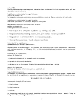 51
Artículo 138:
Gastos de enfermedades, funerales y lutos que se den por la muerte de uno de los cónyuges o de los hijos, son
deudas comunes al matrimonio.
Capitulaciones matrimoniales. Concepto intrínseco.
Artículo 117: Código Civil
Son los pactos que otorgan los contrayentes para establecer y regulan el régimen económico del matrimonio.
Capitulaciones matrimoniales. Concepto formalista:
Instrumento que contiene los pactos que otorgan los contrayentes.
Obligatoriedad de las capitulaciones en casos taxativos:
Artículo 118 Código Civil:
Son obligatorias las capitulaciones:
1-) Cuando alguno de los contrayentes tenga bienes cuyo valor llegue a Q. 2,000.
2-) Si alguno de los contrayentes tenga profesión, oficio, que le produzca ingreso mayor de 200.00
3-) Si alguno tuviere en administración bienes de menores o incapacitados.
4-) Si la mujer fuere guatemalteca y el varón extrajero o naturalizado.
Solemnidad de las capitulaciones:
Dicha solemnidad la establece el Artículo 119:
Deberán constar en escritura pública o acta levantada ante el funcionario que autorize el matrimonio. El testimonio
de la escritura se escribirá en el Registro Civil y en el de propiedad (si afectara inmuebles), una vez efectuado el
matrimonio.
Contenido de las capitulaciones:
Artículo 121 Código Civil:
1-) Designación detallada de los bienes de c/u de los cónyuges.
2-) Declaración del monto de las deudas.
3-) Declaración de los contrayentes sobre que tipo de régimen ecónomico van a adoptar.
Artículo 120 Código Civil:
Son nulas las clausulas del convenio que no se sujeten a la ley.
Capacidad del otorgamiento:
Los menores no pueden otorgar capitulaciones, pero pueden hacerlo sus representantes legales, y pueden alterar
las condiciones de las capitulaciones cuando sean mayores (Artículos. 14 y 125 del Código Civil respectivamente).
DISOLUCION DEL MATRIMONIO.
Causas de la disolución del matrimonio:
1-) Muerte natural.
2-) Muerte presunta.
3-) Divorcio.
En otras legislaciones se dá como causal disolutoria la sentencia que declare la nulidad. Nuestro Código no
incluye ese motivo por las siguientes razones:
 