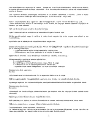 54
Debe entenderse como separación de cuerpos. Supone una situación de distanciamiento, de hecho o de derecho
en que se deja subsistente el vínculo matrimonial. Se le llama también separación judicial; es causa mediata o
proclive de divorcio.
En la separación de hecho los cónyuges, por voluntad de uno de ellos o de ambos, se separan. Cuando es injusta
y dura más de un año, constituye causal de divorcio (Inc. 4, Artículo 155 del Código Civil).
Normas complementarias de la separación o del divorcio por mutuo acuerdo (Artículo 163 del Código Civil).
Cuando la separación o divorcio se solicitaren por mutuo acuerdo, los cónyuges deberán presentar un proyecto de
convenio, que debe contener:
1-) A cuál de los cónyuges se habrán de confiar los hijos;
2-) Por cuenta de quién de ellos habrán de ser alimentados y educados los hijos;
3-) Que pensión deberá pagar el marido a la mujer si esta careciere de rentas propias para subvenir a sus
necesidades; y,
4-) Garantía que se preste para el cumplimiento de las obligaciones.
Efectos comúnes de la separación y del divorcio (Artículo 159 Código Civil) 1-) Liquidación del patrimonio conyugal
que se hará según los casos:
1.1-) Atendiendo a las reglas contractuales de las capitulaciones;
1.2-) Atendiendo a las normas supletorias de la voluntad de las partes;
2-) Derecho de alimentos a favor del cónyuge inculpable (no culpable), en su caso; y,
3-) La suspensión o pérdida de la patria potestad, por:
3.1-) Interdicción judicial;
3.2-) Embriaguez consuetudinaria, uso de drogas, hábito de juego;
3.3-) Atentado de uno de los cónyuges contra la vida del otro;
3.4-) Incitación del marido para prostituir a la mujer o corromper a los hijos.
Efectos propios de la separación.
Son tres:
1-) Subsistencia del vínculo matrimonial: Por la separación el vínculo no se rompe.
2-) El cónyuge inculpable (no culpable) de la separación tiene derecho a la sucesión intestada del otro.
3-) La mujer separada, sea culpable o inculpable, tiene pleno derecho de continuar usando el apellido del marido.
Efectos propios del divorcio.
Son cuatro:
1-) Disolución del vínculo conyugal. Al estar decretado por sentencia firme, los cónyuges pueden contraer nuevo
matrimonio.
2-) La mujer pierde el derecho de usar el apellido del marido.
3-) El parentesco por afinidad se extingue. Para efectos de contraer matrimonio subsiste en el primer grado.
4-) Extinción para ambos ex-cónyuges del derecho de sucesión intestada.
Obligaciones de los padres separados o divorciados.
Los padres separados o divorciados tienen respecto de sus hijos comunes obligaciones propias, naturales, de
mayor responsabilidad que las contraídas en los convenios o por decisión judicial.
 