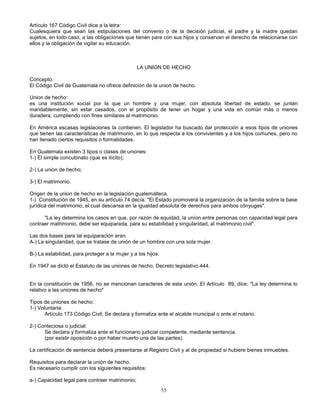 55
Artículo 167 Código Civil dice a la letra:
Cualesquiera que sean las estipulaciones del convenio o de la decisión judicial, el padre y la madre quedan
sujetos, en todo caso, a las obligaciones que tienen para con sus hijos y conservan el derecho de relacionarse con
ellos y la obligación de vigilar su educación.
LA UNION DE HECHO
Concepto.
El Código Civil de Guatemala no ofrece definición de la union de hecho.
Union de hecho:
es una institución social por la que un hombre y una mujer, con absoluta libertad de estado, se juntan
maridablemente, sin estar casados, con el propósito de tener un hogar y una vida en común más o menos
duradera, cumpliendo con fines similares al matrimonio.
En América escasas legislaciones la contienen. El legislador ha buscado dar protección a esos tipos de uniones
que tienen las características de matrimonio, en lo que respecta a los convivientes y a los hijos comunes, pero no
han llenado ciertos requisitos o formalidades.
En Guatemala existen 3 tipos o clases de uniones:
1-) El simple concubinato (que es ilícito);
2-) La union de hecho;
3-) El matrimonio.
Origen de la union de hecho en la legislación guatemalteca.
1-) Constitución de 1945, en su artículo 74 decía: "El Estado promoverá la organización de la familia sobre la base
jurídica del matrimonio, el cual descansa en la igualdad absoluta de derechos para ambos cónyuges".
"La ley determina los casos en que, por razón de equidad, la uníon entre personas con capacidad legal para
contraer matrimonio, debe ser equiparada, para su estabilidad y singularidad, al matrimonio civil".
Las dos bases para tal equiparación eran:
A-) La singularidad, que se tratase de unión de un hombre con una sola mujer.
B-) La estabilidad, para proteger a la mujer y a los hijos.
En 1947 se dictó el Estatuto de las uniones de hecho, Decreto legislativo 444.
En la constitución de 1956, no se mencionan caracteres de esta unión. El Artículo 89, dice: "La ley determina lo
relativo a las uniones de hecho"
Tipos de uniones de hecho:
1-) Voluntaria:
Artículo 173 Código Civil; Se declara y formaliza ante el alcalde municipal o ante el notario.
2-) Conteciosa o judicial:
Se declara y formaliza ante el funcionario judicial competente, mediante sentencia.
(por existir oposición o por haber muerto una de las partes).
La certificación de sentencia deberá presentarse al Registro Civil y al de propiedad si hubiere bienes inmuebles.
Requisitos para declarar la unión de hecho.
Es necesario cumplir con los siguientes requisitos:
a-) Capacidad legal para contraer matrimonio;
 