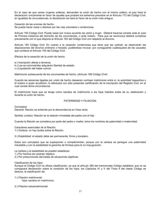 57
En el caso de que varias mujeres solteras, demanden la unión de hecho con el mismo soltero, el juez hará la
declaración únicamente en favor de aquélla que probare los extremos previstos en el Artículo 173 del Código Civil;
en igualdad de circunstancias, la declaración se hará en favor de la unión más antigua.
Cesación de las uniones de hecho.
Se puede hacer cesar o disolver por las vías voluntaria o contenciosa.
Artículo 183 Código Civil: Puede cesar por mutuo acuerdo de varón y mujer. Deberá hacerse constar ante el Juez
de Primera Instancia del domicilio de los convivientes, o ante notario. Para que se reconozca deberá cumplirse
previamente con lo que dispone el Artículo 163 del Código Civil con respecto al divorcio.
Artículo 183 Código Civil: En cuanto a la cesación contenciosa que tiene que ser judicial, se observarán las
disposiciones del divorcio ordinario o forzado; pudiéndose invocar, por consiguiente cualesquiera de las causales
que contiene el Artículo 155 del Código Civil.
Efectos de la cesación de la unión de hecho.
a-) Inscripción afecta a terceros;
b-) Los ex-convivientes adquieren libertad de estado;
c-) Liquidación del haber común.
Matrimonio subsecuente de los convivientes de hecho. (Artículo 189 Código Civil)
Cuando las personas ligadas por unión de hecho desearen contraer matrimonio entre sí, la autoridad respectiva o
el notario a quien acudieren, lo efectuará con sólo presentar certificación de la inscripción del Registro Civil, en el
cual conste dicha circunstancia.
El matrimonio hace que se tenga como nacidos de matrimonio a los hijos habidos antes de su celebración y
durante la unión de hecho.
PATERNIDAD Y FILIACION.
Conceptos:
General: filiación se entiende por la descendencia en línea recta.
Sentido Juridico: filiación es la relación inmediata del padre con el hijo.
Cuando la filiación se considera por parte del padre o madre, toma los nombres de paternidad o maternidad.
Caracteres esenciales de la filiación:
1-) Certeza: no hay dudas sobre la filiación.
2-) Estabilidad: el estado debe ser permanente, firme y duradero.
Estos son conceptos que se superponen o complementan, porque con la certeza se persigue una paternidad
indudable y con la estabilidad la garantía de firmeza para la no impugnación.
La certeza y la estabilidad se pueden establecer:
1-) Por hechos de carácter objetivo.
2-) Por presunciones derivadas de situaciones objetivas.
Clasificación de los hijos:
Aunque el Código Civil no ofrece clasificación, ya que el artículo 395 del mencionado Código establece que no se
consignará declaración sobre la condición de los hijos; los Capítulos IV y V del Título II del citado Código se
deduce, la clasificación de:
1-) Filiación matrimonial:
hijos nacidos en matrimonio.
2-) Filiación extramatrimonial:
 
