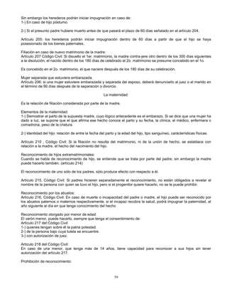 59
Sin embargo los herederos podrán iniciar impugnación en caso de:
1-) En caso de hijo póstumo.
2-) Si el presunto padre hubiere muerto antes de que pasará el plazo de 60 días señalado en el artículo 204.
Artículo 205: los herederos podrán iniciar impugnación dentro de 60 días a partir de que el hijo se haya
posesionado de los bienes paternales.
Filiación en caso de nuevo matrimonio de la madre:
Artículo 207 Código Civil: Si disuelto el 1er. matrimonio, la madre contra-jere otro dentro de los 300 días siguientes
a la disolución, el nacido dentro de los 180 días de celebrado el 2o. matrimonio se presume concebido en el 1o.
Es concebido en el 2o. matrimonio, el que naciere después de los 180 días de su celebración.
Mujer separada que estuviera embarazada.
Artículo 206: si una mujer estuviere embarazada y separada del esposo, deberá denunciarlo al juez o al marido en
el término de 90 días después de la separación o divorcio.
La maternidad:
Es la relación de filiación considerada por parte de la madre.
Elementos de la maternidad:
1-) Demostrar el parto de la supuesta madre, cuyo lógico antecedente es el embarazo. Si se dice que una mujer ha
dado a luz, se supone que el que afirma ese hecho conoce el parto y su fecha, la clínica, el médico, enfermera o
comadrona, peso de la criatura.
2-) Identidad del hijo: relación de entre la fecha del parto y la edad del hijo, tipo sanguíneo, carácterísticas físicas.
Artículo 210 , Código Civil: Si la filiación no resulta del matrimonio, ni de la unión de hecho, se establace con
relación a la madre, el hecho del nacimiento del hijo.
Reconocimiento de hijos extramatrimoniales:
Cuando se habla de reconocimiento de hijo, se entiende que se trata por parte del padre; sin embargo la madre
puede hacerlo también. (artículo 214)
El reconocimiento de uno sólo de los padres, sólo produce efecto con respecto a él.
Artículo 215, Código Civil: Si padres hicieren separadamente el reconocimiento, no están obligados a revelar el
nombre de la persona con quien se tuvo el hijo, pero si el progenitor quiere hacerlo, no se le puede prohibir.
Reconocimiento por los abuelos:
Artículo 216, Código Civil: En caso de muerte o incapacidad del padre o madre, el hijo puede ser reconocido por
los abuelos paternos o maternos respectivamente, si el incapaz recobra la salud, podrá impugnar la paternidad, al
año siguiente al día en que tenga conocimiento del hecho
Reconocimiento otorgado por menor de edad:
El varón menor, puede hacerlo, siempre que tenga el consentimiento de:
Artículo 217 del Código Civil:
1-) quienes tengan sobre él la patria potestad.
2-) de la persona bajo cuya tutela se encuentre.
3-) con autorización de juez.
Artículo 218 del Código Civil:
En caso de una menor, que tenga más de 14 años, tiene capacidad para reconocer a sus hijos sin tener
autorización del artículo 217.
Prohibición de reconocimiento:
 