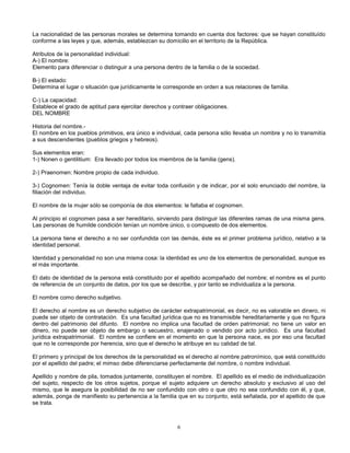 6
La nacionalidad de las personas morales se determina tomando en cuenta dos factores: que se hayan constituído
conforme a las leyes y que, además, establezcan su domicilio en el territorio de la República.
Atributos de la personalidad individual:
A-) El nombre:
Elemento para diferenciar o distinguir a una persona dentro de la familia o de la sociedad.
B-) El estado:
Determina el lugar o situación que jurídicamente le corresponde en orden a sus relaciones de familia.
C-) La capacidad:
Establece el grado de aptitud para ejercitar derechos y contraer obligaciones.
DEL NOMBRE
Historia del nombre.-
El nombre en los pueblos primitivos, era único e individual, cada persona sólo llevaba un nombre y no lo transmitía
a sus descendientes (pueblos griegos y hebreos).
Sus elementos eran:
1-) Nonen o gentilitium: Era llevado por todos los miembros de la familia (gens).
2-) Praenomen: Nombre propio de cada individuo.
3-) Cognomen: Tenía la doble ventaja de evitar toda confusión y de indicar, por el solo enunciado del nombre, la
filiación del individuo.
El nombre de la mujer sólo se componía de dos elementos: le faltaba el cognomen.
Al principio el cognomen pasa a ser hereditario, sirviendo para distinguir las diferentes ramas de una misma gens.
Las personas de humilde condición tenían un nombre único, o compuesto de dos elementos.
La persona tiene el derecho a no ser confundida con las demás, éste es el primer problema jurídico, relativo a la
identidad personal.
Identidad y personalidad no son una misma cosa: la identidad es uno de los elementos de personalidad, aunque es
el más importante.
El dato de identidad de la persona está constituido por el apellido acompañado del nombre; el nombre es el punto
de referencia de un conjunto de datos, por los que se describe, y por tanto se individualiza a la persona.
El nombre como derecho subjetivo.
El derecho al nombre es un derecho subjetivo de carácter extrapatrimonial, es decir, no es valorable en dinero, ni
puede ser objeto de contratación. Es una facultad jurídica que no es transmisible hereditariamente y que no figura
dentro del patrimonio del difunto. El nombre no implica una facultad de orden patrimonial; no tiene un valor en
dinero, no puede ser objeto de embargo o secuestro, enajenado o vendido por acto jurídico. Es una facultad
jurídica extrapatrimonial. El nombre se confiere en el momento en que la persona nace, es por eso una facultad
que no le corresponde por herencia, sino que el derecho le atribuye en su calidad de tal.
El primero y principal de los derechos de la personalidad es el derecho al nombre patronímico, que está constituído
por el apellido del padre; el mimso debe diferenciarse perfectamente del nombre, o nombre individual.
Apellido y nombre de pila, tomados juntamente, constituyen el nombre. El apellido es el medio de individualización
del sujeto, respecto de los otros sujetos, porque el sujeto adquiere un derecho absoluto y exclusivo al uso del
mismo, que le asegura la posibilidad de no ser confundido con otro o que otro no sea confundido con él, y que,
además, ponga de manifiesto su pertenencia a la familia que en su conjunto, está señalada, por el apellido de que
se trata.
 