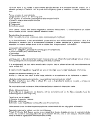 60
Por razón moral, la ley prohíbe el reconocimiento de hijos atribuidos a mujer casada con otra persona, con la
salvedad que se podrá hacer en caso de que el marido haya impugnado la paternidad y obtenido sentencia a su
favor.
Formas o medios de reconocimiento:
De tipo voluntario: artículo 211 del Código Civil:
1-) En la partida de nacimiento, por comparecer ante el registrador civil.
2-) Por acta especial ante el registrador civil.
3-) Por escritura.
4-) Testamento.
5-) Confesión judicial.
En los últimos 3 incisos, debe darse al Registro Civil testimonio del documento. La sentencia judicial que probare
reconocimiento, produce los mismos efectos del reconocimiento.
Carácterísticas del reconocimiento:
1-) Es irrevocable, no admite condiciones, plazos o claúsulas que lo modifiquen.
2-) Si el reconocimiento se hace en testamento que es revocado dicho reconocimiento conserva su fuerza, si el
testamento es declarado nulo, el reconocimiento conservará su validez, siempre que la ausencia de requisitos
especiales no hubieren anulado al acto si sólo se hubiere dado el reconocimiento. (artículo 213).
Impugnación del reconocimiento:
Artículo 214 Código Civil, (inciso 3); Pueden impugnar el reconocimiento:
1-) Padre o madre que no intervino en el acto.
2-) Propio hijo.
3-) Tercero interesado.
La impugnación se deberá intentar dentro de 6 meses a contar que el hecho fuere conocido por ellos; si el hijo es
menor, puede plantear la impugnación al año siguiente de su mayoridad.
Si el reconocimiento fue dado por los abuelos, la acción podrá darla el padre al año en que tuvo conocimiento del
hecho (artículo 216)
El reconocimiento no puede ser impugnado por quien lo hizo: ni por la padre, ni por los abuelos, ni herederos.
Impugnación del reconocimiento por el hijo:
Artículo 214: Si el hijo fuere menor de edad puede contradecir el reconocimiento al año siguiente de su mayoría.
¿Qué alcance tiene ese cuestionamiento, o impugnación del reconocimiento por el hijo?
Se refiere a las formas que señala el artículo 211; pero en la práctica tal acción se ha dado en el caso de
reconocimientos tardíos.
Tal impugnación puede fundarse en el hecho de que el reconocedor no es el verdadero padre.
Efectos del reconocimiento:
El primordial es la equiparación de derechos del hijo extramatrimonial con los hijos procreados fuera del
matrimonio (artículo 209 Código Civil.).
Derechos del hijo reconocido:
1-) Derecho de sucesión intestada.
2-) Derecho a alimentos.
3-) Derecho a usar el apellido del padre que ha dado el reconocimiento.
Eventualmente puede vivir en el hogar cónyugal con el consentimiento del otro cónyuge del reconocedor.
Caso de la mujer que ha cuidado a un niño, como hijo suyo:
Artículo 219, Código Civil: Cuando aparece el padre alegando el derecho de padre, en virtud de reconocimiento del
menor, ella (madre de crianza) puede evitar que la separen del niño, pero, si fuera obligada a hacerlo deberá
cobrar el monto de lo gastado en el reconocimiento del niño.
 