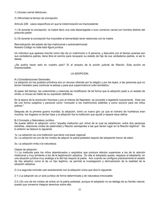 62
1-) Acceso carnal delictuoso.
2-) Minoridad al tiempo de concepción.
Artículo 226: casos específicos en que la indemnización es improcedente:
1-) Si durante la concepción, la madre llevó una vida desarreglada o tuvo comercio carnal con hombre distinto del
presunto padre.
2-) Si durante la concepción fue imposible al demandado tener relaciones con la madre.
Reinvidicación del estado de hijo matrimonial o extramatrimonial:
Nuestro Código no trate esta figura jurídica.
Un individuo que aparece inscrito como hijo de un matrimonio o X persona, y descubre con el tiempo quienes son
sus verdaderos padres, tiene libre el camino para recuparer su estado de hijo de sus verdaderos padres, si así lo
desea.
¿Se podría hacer esto en nuestro país? Sí al amparo de la acción judicial de filiación. Esta acción es
imprescriptible.
LA ADOPCION.
A-) Consideraciones Generales.
La adopción en los pueblos primitivos era un recurso ofrecido por la religión y por las leyes, a las personas que no
tenían heredero para continuar la estirpe y para que superviviera el culto doméstico.
Al pasar del tiempo, las costumbres y creencias se modificaron de tal forma que la adopción pasó a un estado de
olvido, e incluso se habló de su supresión definitiva.
En la época de la revolución francesa y por el interes de Napoleón, se procedió a legislarla nuevamente. Esta vez
de una forma subjetiva y personal como "consuelo a los matrimonios estériles y como socorro para los niños
pobres."
Después de la primera guerra mundial, la adopción, tomó un nuevo giro ya que el número de huérfanos eran
muchos, los hogares no tenían hijos y la adopción fue la institución que ayudó a reparar esos daños.
B-) Concepto y Naturaleza Jurídico.
Se puede definir la adopción como "aquella institución por virtud de la cual se establecen, entre dos personas
extrañas, relaciones civiles de paternidad y filiación semejantes a las que tienen lugar en la filiación legítima". De
lo anterior se deduce lo siguiente:
1o. La adopción es una institución que tiene una base negocial.
2o. La adopción es uno de los modos de adquirir la patria potestad respcto del adoptante menor de edad.
3o. La adopción imita a la naturaleza.
Clases de adopción.
1-) La instituida para los niños abandonados o expósitos que produce efectos superiores a los de la adoción
tradicional y muy similares a los de la legitimación adoptiva. En ella el adoptado queda, respecto al adoptante, en
una situación jurídica muy análoga a la del hijo respcto al padre. Aún cuando se configura prácticamente el estado
de hijo adoptivo como el de un hijo legítimo, se permite la investigación y demostración de la realidad de la
situación adoptiva.
2-) La segunda coincide casi exactamente con la adopción única que dice lo siguiente:
2.1-) La adopción es un acto jurídico de forma determinada y de naturaleza irrevocable.
2.2-) Es uno de los modos de entrar en la patria potestad, aunque el adoptado no se desliga de su familia natural,
puesto que conserva íntegros derechos sobre ella.
 