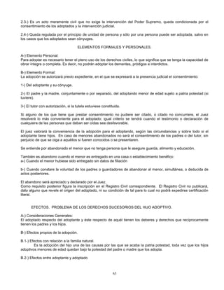 63
2.3-) Es un acto meramente civil que no exige la intervención del Poder Supremo, queda condicionada por el
consentimiento de los adoptados y la intervención judicial.
2.4-) Queda regulada por el principio de unidad de persona y sólo por una persona puede ser adoptada, salvo en
los casos que los adoptados sean cónyuges.
ELEMENTOS FORMALES Y PERSONALES.
A-) Elemento Personal:
Para adoptar es necesario tener el pleno uso de los derechos civiles, lo que significa que se tenga la capacidad de
obrar íntegra o completa. Es decir, no podrán adoptar los dementes, pródigos e interdictos.
B-) Elemento Formal:
La adopción se autorizará previo expediente, en el que se expresará a la presencia judicial el consentimiento:
1-) Del adoptante y su cónyuge.
2-) El padre y la madre, conjuntamente o por separado, del adoptando menor de edad sujeto a patria potestad (si
tuviere).
3-) El tutor con autorización, si la tutela estuviese constituida.
Si alguno de los que tiene que prestar consentimiento no pudiere ser citado, o citado no concurriere, el Juez
resolverá lo más conveniente para el adoptado; igual criterio se tendrá cuando el testimonio o declaración de
cualquiera de las personas que deban ser oídas sea desfavorable.
El juez valorará la conveniencia de la adopción para el adoptando, según las circunstancias y sobre todo si el
adoptante tiene hijos. En caso de menores abandonados no será el consentimiento de los padres o del tutor, sin
perjuicio de que se oiga a aquéllos si fueren conocidos o se presentaren.
Se entiende por abandonado el menor que no tenga persona que le asegure guarda, alimento y educación.
También es abandono cuando el menor es entregado en una casa o establecimiento benéfico:
a-) Cuando el menor hubiese sido entregado sin datos de filiación
b-) Cuando constare la voluntad de los padres o guardadores de abandonar al menor, simultánea, o deducida de
actos posteriores.
El abandono será apreciado y declarado por el Juez.
Como requisito posterior figura la inscripción en el Registro Civil correspondiente. El Registro Civil no publicará,
dato alguno que revele el origen del adoptado, ni su condición de tal para lo cual no podrá expedirse certificación
literal.
EFECTOS. PROBLEMA DE LOS DERECHOS SUCESORIOS DEL HIJO ADOPTIVO.
A-) Consideraciones Generales:
El adoptado respecto del adoptante y éste respecto de aquél tienen los deberes y derechos que recíprocamente
tienen los padres y los hijos.
B-) Efectos propios de la adopción.
B.1-) Efectos con relación a la familia natural.
Es la adopción del hijo una de las causas por las que se acaba la patria potestad, toda vez que los hijos
adoptivos menores de edad quedan bajo la potestad del padre o madre que los adopta.
B.2-) Efectos entre adoptante y adoptado
 