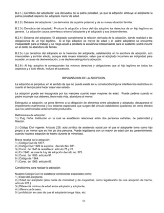 64
B.2.1-) Derechos del adoptante: Los derivados de la patria potestad, ya que la adopción atribuye al adoptante la
patria potestad respecto del adoptado menor de edad.
B.2.2-) Deberes del adoptante: Los derivados de la patria potestad y de su nueva situación familiar.
B.2.3-) Derechos del adoptado: Produce la adopción a favor del hijo adoptivo los derechos de un hijo legítimo en
general. La adopción causa parentesco entre el adoptante y el adoptado y sus descendientes.
B.2.4-) Deberes del adoptado: El adoptado cumplimenta la relación derivada de la adopción, dando realidad a las
obligaciones de un hijo legítimo. Si el hijo adoptivo es mayor de edad y el padre adoptante se encuentra
incapacitado para el trabajo y se niega aquél a prestarle la asistencia indispensable para el sustento, podrá incurrir
en el delito de abandono de familia.
B.2.5-) Los derechos del adoptado en la herencia del adoptante, establecidos en la escritura de adopción, son
irrevocables y surtirán efecto, aunque éste muera intestado, salvo que el adoptado incurriere en indignidad para
suceder, o causa de desheredación, o se declare extinguida la adopción.
B.2.6-) Al hijo adoptivo le corresponden los mismos derechos y obligaciones que al hijo legítimo en todos los
aspectos y a todo efecto, incluso el sucesorio.
IMPUGNACION DE LA ADOPCION.
La adopción es perpetua, en el sentido de que no puede existir en su consituciónninguna interferencia restrictiva en
cuanto al tiempo para hacer cesar ese estado.
La adopción puede ser impugnada por los menores cuando sean mayores de edad. Puede pedirse cuando el
padre incumple sus deberes, lleva mala vida, abandona al menor.
Extinguida la adopción, se pone término a la obligación de alimentos entre adoptante y adoptado, desaparece el
impedimento matrimonial y los deberes especíales que surgen del vínculo establecido quedando sin otros efectos
que los patrimoniales anteriormente producidos.
Definiciones de adopción:
1-) Puig Peña: Institución en la cual se establecen relaciones entre dos personas extrañas, de paternidad y
filiación.
2-) Código Civil vigente: Artículo 228: acto jurídico de asistencia social por el que el adoptante toma como hijo
propio a un menor que es hijo de otra persona. Puede legalizarse con un mayor de edad con su consentimiento,
cuando hubiese adopción de hecho durante la minoridad.
Breve reseña de la adopción:
1-) Código Civil de 1877.
2-) Código Civil 1926 la suprime. decreto No. 921.
3-) Const. de 1945 la restablece: artículo 75 y 76.
4-) En 1946: se crea la Ley de adopción decreto no. 375.
5-) Const. de 1956: artículo 91.
6-) Código de 1964.
7-) Const. de 1965: artículo 87.
Condiciones para realizar la adopción:
Nuestro Código Civil no establece condiciones especiales como:
1-) Edad del adoptante.
2-) Edad del adoptado (sólo habla de minoridad y de mayoridad, como legalización de una adopción de hecho,
artículo 228.)
3-) Diferencia minima de edad entre adoptado y adoptante.
4-) diferencia de sexo.
5-) prohibición en caso de que el adoptante tenga hijos, etc.
 