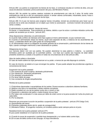 67
Artículo 264: Los padres no enajenarán los bienes de los hijos, ni contraeran deudas en nombre de ellos, sino por
causa de absoluta necesidad, previa autorización del juez y del Ministerio Público.
Artículo 265: No podrán los padres celebrar contratos de arrendamiento por más de 3 años. Ni recibir renta
anticipada por más de un año sin autorización judicial, ni vender valores comerciales, industriales, bonos, frutos o
ganados, ni dar garantía en representación de los hijos.
Artículo 266: Si el juez da licencia para enajenar bienes inmuebles, tomará las providencias para hacer que el
producto de la venta sea empleado con el objeto que motivó la autorización. (correcta inversión del producto de
venta o crédito)
El administrador no puede adquirir bienes del menor:
Ni directa, ni indirectamente. Esta prohibición es relativa, debido a que los actos o contratos relizados contra ella
pueden ser anulados por el menor. (artículo 267)
Otras disposiciones referentes a la administración:
A-) Cuando halla conflicto de intereses entre hijos sujetos al mismo administrador, el juez nombrará tutor.
B-) Cuando el administrador disipa los bienes, aquel será separado de ella, a instancia de los ascendientes del
menor, y colaterales dentro del cuarto grado de consanguinidad.
C-) El administrador está en la obligación de prestar garantía de la conservación y administración de los bienes de
hijos, cuando contraigan matrimonio o sean declarados en quiebra.
Obligaciones de los hijos:
Los menores deben vivir con sus padres. No pueden abandonar la casa paterna o materna. La autoridad
doméstica podrá ser auxiliada por la autoridad pública. Los hijos aun cuando sea mayores de edad deben
prestarles asistencia y cuidado a los padres en todas las circunstancias de la vida (artículo 260).
Hijos de madre soltera o divorciada:
En caso de madre soltera los hijos permanencen en su poder, a menos de que ella disponga lo contrario.
En caso de divorcio, se estará a lo que convengan los padres. El juez puede adoptar las providencias urgentes a
conveniencia del menor.
Suspensión de la patria potestad:
1-) Por ausencia de quien la ejerce, declarada judicialmente.
2-) Por interdicción, declarada judicialmente.
3-) Por ebriedad consuetudinaria.
4-) Por tener hábito de juego.
5-) Uso constante de drogas estupefacientes.
Pérdida de la patria potestad:
1-) Costumbres depravadas o escandalosas de los padres. Dureza excesiva o abandono deberes familiares.
2-) dedicar a los hijos a la mendicidad o darles ordenes corruptores.
3-) Delito cometido por uno de los padres contra otro o contra un hijo.
4-) Exposición o abandono del padre o madre hicieren de sus hijos.
5-) Por haber sido condenado 2 o más veces por délito de orden común si la pena excede de 3 años de prisión por
cada delito.
6-) Por la adopción.
Personas que promueven la acción de perdida o suspensión de la patria potestad. (artículo 276 Código Civil)
A-) Ascendientes del menor.
B-) Parientes colaterales dentro del 4o. grado de consaguinidad.
C-) Ministerio Público. El progenitor inocente y el ministerio público serán siempre parte en el juicio.
Restablecimiento de la patria potestad: (artículo 277)
El juez puede restablecer en el ejercicio de la patria potestad.
A-) Cuando la causa de suspensión o perdida haya desaparecido y no hubiere delito contra hijos.
B-) En el caso de delito contra el otro cónyuge, no haya reincidencia.
 