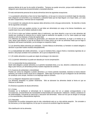 69
persona distinta de la que ha de recibir el beneficio. Tampoco se puede renunciar, porque está establecida esta
obligación para situaciones de perentoriedad y necesidad absoluta.
El matiz estrictamente personal de la deuda alimenticia tiene las siguientes excepciones:
1-) La prestación alimenticia a favor de los hijos ilegítimos, en los que no concurra la condición legal de naturales.
Esta obligación se transmitirá a sus herederos y subsistirá hasta que los hijos lleguen a la mayor edad, y en caso
de estar incapacitados, mientras dure la incapacidad.
2-) La sucesión de cualquiera de los esposos debe alimentos al otro cónyuge sobreviviente. Se describe a través
de los siguientes conceptos:
2.1-) El de la viuda que quedare encinta, la cual debe ser alimentada con cargo a los bienes hereditarios, aun
cuando fuere rica y se le hubiere restituido la dote.
2.2-) El de la viuda que hubiere aportado dote al matrimonio, que tiene derecho a que se le den alimentos del
caudal que constituye la herencia de su marido hasta la restitución de aquélla, si no hu- biere optado por exigir
durante un año los intereses o frutos del capital dotal.
2.3-) Mientras se liquida la sociedad de gananciales, por disolución del matrimonio, la mujer o el marido en su
caso, tienen igual derecho a que de los bienes de la masa común se le den los alimentos hasta que se haga la
liquidación del causal inventariado y se le entregue su respectivo haber.
3-) Los alimentos deben abonarse por anticipado. Cuando fallezca el alimentista, su heredero no estará obligado a
devolver lo que éste hubiera recibido anticipadamente.
4-) La inatacabilidad del crédito alimenticio. Lo que lo mantiene libre y seguro frente a maniobras rigoristas de un
tercero o del propio acreedor de la prestación, de lo que se desprende lo sig.:
4.1-) El crédito alimenticio no puede ser objeto de embargo ni de retención:
4.2-) La pensión alimenticia no puede ser atacada por vía de compensación.
C.2-) La reciprocidad de las pretensiones.
Quien está obligado a prestar alimentos a un pariente necesitado tiene, a su vez, derecho a obtenerlos de éste, si
llega a peor fortuna y el alimentista primitivo hubiere mejorado de condición.
C.3-) Ausencia de solidaridad e indivisibilidad.
Pueden ser varios los obligados a prestar alimentos a un mismo pariente necesitado, teniendo la misma relación
parental y por ende la misma causa de su obligación. Debe regir el principio de que la obligación de dar alimentos
se constituye como simple, mientras no se disponga nada en contrario.
C.4-) La obligación desaparece para el pasado.
Los alimentos atrasados no pueden reclamarse. Sólo se abonaran los alimentos desde la fecha en que se
interpuso la demanda.
D-) Diversos supuestos de deuda alimenticia.
D.1-) Civiles:
Consisten en la facilitación al alimentado de lo necesario para vivir en un estado correspondiente a las
circunstancias, comprendiendo las necesidades fundamentales de manutención, habitación, vestido y asistencia en
las enfermedades, incluyendo la instrucción y educación del alimentista. Estos son los que se otorgan al cónyuge
y a los ascendientes y descendientes legítimos.
D.2-) Naturales:
Comprenden los auxilios necesarios para la vida, entendiendo esto en su más estricta acepción. Se conceden a
los hermanos y a los hijos ilegítimos, en los que no concurra la condición legal de naturales.
Otra clasificación de los alimentos.
 