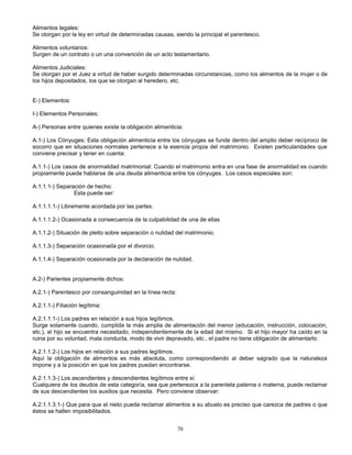 70
Alimentos legales:
Se otorgan por la ley en virtud de determinadas causas, siendo la principal el parentesco.
Alimentos voluntarios:
Surgen de un contrato o un una convención de un acto testamentario.
Alimentos Judiciales:
Se otorgan por el Juez a virtud de haber surgido determinadas circunstancias, como los alimentos de la mujer o de
los hijos depositados, los que se otorgan al heredero, etc.
E-) Elementos:
I-) Elementos Personales:
A-) Personas entre quienes existe la obligación alimenticia:
A.1-) Los Cónyuges: Esta obligación alimenticia entre los cónyuges se funde dentro del amplio deber recíproco de
socorro que en situaciones normales pertenece a la esencia propia del matrimonio. Existen particularidades que
conviene precisar y tener en cuenta:
A.1.1-) Los casos de anormalidad matrimonial: Cuando el matrimonio entra en una fase de anormalidad es cuando
propiamente puede hablarse de una deuda alimenticia entre los cónyuges. Los casos especiales son:
A.1.1.1-) Separación de hecho:
Esta puede ser:
A.1.1.1.1-) Libremente acordada por las partes.
A.1.1.1.2-) Ocasionada a consecuencia de la culpabilidad de una de ellas
A.1.1.2-) Situación de pleito sobre separación o nulidad del matrimonio.
A.1.1.3-) Separación ocasionada por el divorcio.
A.1.1.4-) Separación ocasionada por la declaración de nulidad.
A.2-) Parientes propiamente dichos:
A.2.1-) Parentesco por consanguinidad en la línea recta:
A.2.1.1-) Filiación legítima:
A.2.1.1.1-) Los padres en relación a sus hijos legítimos.
Surge solamente cuando, cumplida la más amplia de alimentación del menor (educación, instrucción, colocación,
etc.), el hijo se encuentra necesitado, independientemente de la edad del mismo. Si el hijo mayor ha caído en la
ruina por su voluntad, mala conducta, modo de vivir depravado, etc., el padre no tiene obligación de alimentarlo.
A.2.1.1.2-) Los hijos en relación a sus padres legítimos.
Aquí la obligación de alimentos es más absoluta, como correspondiendo al deber sagrado que la naturaleza
impone y a la posición en que los padres puedan encontrarse.
A.2.1.1.3-) Los ascendientes y descendientes legítimos entre sí.
Cualquiera de los deudos de esta categoría, sea que pertenezca a la parentela paterna o materna, puede reclamar
de sus descendientes los auxilios que necesita. Pero conviene observar:
A.2.1.1.3.1-) Que para que el nieto pueda reclamar alimentos a su abuelo es preciso que carezca de padres o que
éstos se hallen imposibilitados.
 